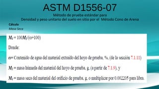 ASTM D1556-07
Método de prueba estándar para
Densidad y peso unitario del suelo en sitio por el Método Cono de Arena
Cálculo
Masa Seca
 