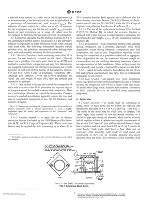 a selected water content (w), either wet or dry of optimum (wo)
or at optimum (wo), and at a selected dry unit weight related to
a percentage of maximum dry unit weight (gdmax). The
selection of water content (w), either wet or dry of optimum
(wo) or at optimum (wo) and the dry unit weight (gdmax) may be
based on past experience, or a range of values may be
investigated to determine the necessary percent of compaction.
5.3 Experience indicates that the methods outlined in 5.2 or
the construction control aspects discussed in 5.1 are extremely
difficult to implement or yield erroneous results when dealing
with some soils. The following subsections describe typical
problem soils, the problems encountered when dealing with
such soils and possible solutions for these problems.
5.3.1 Oversize Fraction—Soils containing more than 30 %
oversize fraction (material retained on the 3⁄4-in. (19-mm)
sieve) are a problem. For such soils, there is no ASTM test
method to control their compaction and very few laboratories
are equipped to determine the laboratory maximum unit weight
(density) of such soils (USDI Bureau of Reclamation, Denver,
CO and U.S. Army Corps of Engineers, Vicksburg, MS).
Although Test Methods D 4914 and D 5030 determine the
“field” dry unit weight of such soils, they are difficult and
expensive to perform.
5.3.1.1 One method to design and control the compaction of
such soils is to use a test fill to determine the required degree
of compaction and the method to obtain that compaction. Then
use a method specification to control the compaction. Compo-
nents of a method specification typically contain the type and
size of compaction equipment to use, the lift thickness, and
number of passes.
NOTE 5—Success in executing the compaction control of an earthwork
project, especially when a method specification is used, is highly
dependent upon the quality and experience of the “contractor” and
“inspector”.
5.3.1.2 Another method is to apply the use of density
correction factors developed by the USDI Bureau of Reclama-
tion (1,2)6
and U.S. Corps of Engineers (3). These correction
factors may be applied for soils containing up to about 50 to
70 % oversize fraction. Both agencies use a different term for
these density correction factors. The USDI Bureau of Recla-
mation uses D ratio (or D – VALUE), while the U.S. Corps of
Engineers uses Density Interference Coefficient (Ic).
5.3.1.3 The use of the replacement technique (Test Method
D 1557–78, Method D), in which the oversize fraction is
replaced with a finer fraction, is inappropriate to determine the
maximum dry unit weight, gdmax, of soils containing oversize
fractions (3).
5.3.2 Degradation—Soils containing particles that degrade
during compaction are a problem, especially when more
degradation occurs during laboratory compaction than field
compaction, the typical case. Degradation typically occurs
during the compaction of a granular-residual soil or aggregate.
When degradation occurs, the maximum dry-unit weight in-
creases (4) so that the resulting laboratory maximum value is
not representative of field conditions. Often, in these cases, the
maximum dry unit weight is impossible to achieve in the field.
5.3.2.1 Again for soils subject to degradation, the use of test
fills and method specifications may help. Use of replacement
techniques is not correct.
5.3.3 Gap Graded—Gap-graded soils (soils containing
many large particles with limited small particles) are a problem
because the compacted soil will have larger voids than usual.
To handle these large voids, standard test methods (laboratory
or field) typically have to be modified using engineering
judgement.
6. Apparatus
6.1 Mold Assembly—The molds shall be cylindrical in
shape, made of rigid metal and be within the capacity and
dimensions indicated in 6.1.1 or 6.1.2 and Fig. 1 and Fig. 2.
The walls of the mold may be solid, split, or tapered. The
“split” type, may consist of two half-round sections, or a
section of pipe split along one element, which can be securely
locked together to form a cylinder meeting the requirements of
this section. The “tapered” type shall an internal diameter taper
that is uniform and not more than 0.200 in./ft (16.7 mm/m) of
mold height. Each mold shall have a base plate and an
extension collar assembly, both made of rigid metal and
constructed so they can be securely attached and easily
detached from the mold. The extension collar assembly shall
6
The boldface numbers in parentheses refer to the list of references at the end of
this standard.
NOTE 1—See Table 2 for metric equivalents.
FIG. 1 Cylindrical Mold, 4.0-in.
D 1557
3
COPYRIGHT 2003; ASTM International Document provided by IHS Licensee=Bechtel Corp/9999056100, User=, 03/14/2003
10:09:49 MST Questions or comments about this message: please call the Document
Policy Management Group at 1-800-451-1584.
--`,`,,,````,,````,`,,``,``,``-`-`,,`,,`,`,,`---
 