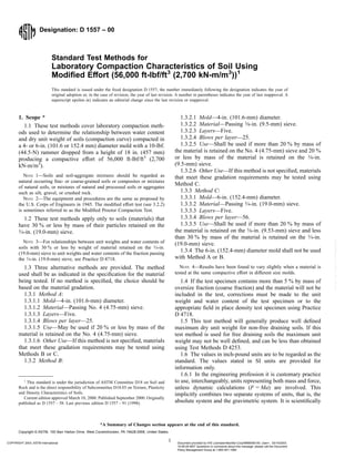 Designation: D 1557 – 00
Standard Test Methods for
Laboratory Compaction Characteristics of Soil Using
Modified Effort (56,000 ft-lbf/ft3
(2,700 kN-m/m3
))1
This standard is issued under the fixed designation D 1557; the number immediately following the designation indicates the year of
original adoption or, in the case of revision, the year of last revision. A number in parentheses indicates the year of last reapproval. A
superscript epsilon (e) indicates an editorial change since the last revision or reapproval.
1. Scope *
1.1 These test methods cover laboratory compaction meth-
ods used to determine the relationship between water content
and dry unit weight of soils (compaction curve) compacted in
a 4- or 6-in. (101.6 or 152.4 mm) diameter mold with a 10-lbf.
(44.5-N) rammer dropped from a height of 18 in. (457 mm)
producing a compactive effort of 56,000 ft-lbf/ft3
(2,700
kN-m/m3
).
NOTE 1—Soils and soil-aggregate mixtures should be regarded as
natural occurring fine- or coarse-grained soils or composites or mixtures
of natural soils, or mixtures of natural and processed soils or aggregates
such as silt, gravel, or crushed rock.
NOTE 2—The equipment and procedures are the same as proposed by
the U.S. Corps of Engineers in 1945. The modified effort test (see 3.2.2)
is sometimes referred to as the Modified Proctor Compaction Test.
1.2 These test methods apply only to soils (materials) that
have 30 % or less by mass of their particles retained on the
3⁄4-in. (19.0-mm) sieve.
NOTE 3—For relationships between unit weights and water contents of
soils with 30 % or less by weight of material retained on the 3⁄4-in.
(19.0-mm) sieve to unit weights and water contents of the fraction passing
the 3⁄4-in. (19.0-mm) sieve, see Practice D 4718.
1.3 Three alternative methods are provided. The method
used shall be as indicated in the specification for the material
being tested. If no method is specified, the choice should be
based on the material gradation.
1.3.1 Method A:
1.3.1.1 Mold—4-in. (101.6-mm) diameter.
1.3.1.2 Material—Passing No. 4 (4.75-mm) sieve.
1.3.1.3 Layers—Five.
1.3.1.4 Blows per layer—25.
1.3.1.5 Use—May be used if 20 % or less by mass of the
material is retained on the No. 4 (4.75-mm) sieve.
1.3.1.6 Other Use—If this method is not specified, materials
that meet these gradation requirements may be tested using
Methods B or C.
1.3.2 Method B:
1.3.2.1 Mold—4-in. (101.6-mm) diameter.
1.3.2.2 Material—Passing 3⁄8-in. (9.5-mm) sieve.
1.3.2.3 Layers—Five.
1.3.2.4 Blows per layer—25.
1.3.2.5 Use—Shall be used if more than 20 % by mass of
the material is retained on the No. 4 (4.75-mm) sieve and 20 %
or less by mass of the material is retained on the 3⁄8-in.
(9.5-mm) sieve.
1.3.2.6 Other Use—If this method is not specified, materials
that meet these gradation requirements may be tested using
Method C.
1.3.3 Method C:
1.3.3.1 Mold—6-in. (152.4-mm) diameter.
1.3.3.2 Material—Passing 3⁄4-in. (19.0-mm) sieve.
1.3.3.3 Layers—Five.
1.3.3.4 Blows per layer—56.
1.3.3.5 Use—Shall be used if more than 20 % by mass of
the material is retained on the 3⁄8-in. (9.53-mm) sieve and less
than 30 % by mass of the material is retained on the 3⁄4-in.
(19.0-mm) sieve.
1.3.4 The 6-in. (152.4-mm) diameter mold shall not be used
with Method A or B.
NOTE 4—Results have been found to vary slightly when a material is
tested at the same compactive effort in different size molds.
1.4 If the test specimen contains more than 5 % by mass of
oversize fraction (coarse fraction) and the material will not be
included in the test, corrections must be made to the unit
weight and water content of the test specimen or to the
appropriate field in place density test specimen using Practice
D 4718.
1.5 This test method will generally produce well defined
maximum dry unit weight for non-free draining soils. If this
test method is used for free draining soils the maximum unit
weight may not be well defined, and can be less than obtained
using Test Methods D 4253.
1.6 The values in inch-pound units are to be regarded as the
standard. The values stated in SI units are provided for
information only.
1.6.1 In the engineering profession it is customary practice
to use, interchangeably, units representing both mass and force,
unless dynamic calculations (F = Ma) are involved. This
implicitly combines two separate systems of units, that is, the
absolute system and the gravimetric system. It is scientifically
1
This standard is under the jurisdiction of ASTM Committee D18 on Soil and
Rock and is the direct responsibility of Subcommittee D18.03 on Texture, Plasticity
and Density Characteristics of Soils.
Current edition approved March 10, 2000. Published September 2000. Originally
published as D 1557 – 58. Last previous edition D 1557 – 91 (1998).
1
*A Summary of Changes section appears at the end of this standard.
Copyright © ASTM, 100 Barr Harbor Drive, West Conshohocken, PA 19428-2959, United States.
COPYRIGHT 2003; ASTM International Document provided by IHS Licensee=Bechtel Corp/9999056100, User=, 03/14/2003
10:09:49 MST Questions or comments about this message: please call the Document
Policy Management Group at 1-800-451-1584.
--`,`,,,````,,````,`,,``,``,``-`-`,,`,,`,`,,`---
 
