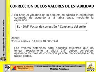 CORRECCION DE LOS VALORES DE ESTABILIDAD En base al volumen de la briqueta se calcula la estabilidad corregida de acuerdo a la tabla dada, mediante la expresión : Donde: Conste anillo =  51.621+10.003*Dial   Los valores obtenidos para aquellas muestras que no tengan exactamente la altura 2.5” deben corregirse, aplicando factores de corrección ya ante mencionados en la tablas dadas. Ec = Dial* Factor de corrección * Constante del anillo Competencias Técnicas de Laboratorista en Mezclas Asfálticas 