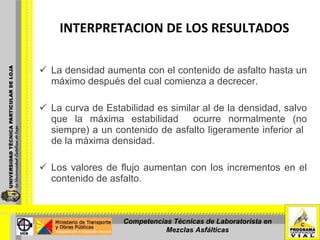   La densidad aumenta con el contenido de asfalto hasta un máximo después del cual comienza a decrecer.   La curva de Estabilidad es similar al de la densidad, salvo que la máxima estabilidad  ocurre normalmente (no siempre) a un contenido de asfalto ligeramente inferior al  de la máxima densidad.   Los valores de flujo aumentan con los incrementos en el contenido de asfalto. INTERPRETACION DE LOS RESULTADOS  Competencias Técnicas de Laboratorista en Mezclas Asfálticas 