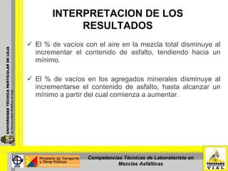 El % de vacíos con el aire en la mezcla total disminuye al incrementar el contenido de asfalto, tendiendo hacia un mínimo.   El % de vacíos en los agregados minerales disminuye al incrementarse el contenido de asfalto, hasta alcanzar un mínimo a partir del cual comienza a aumentar. INTERPRETACION DE LOS RESULTADOS   Competencias Técnicas de Laboratorista en Mezclas Asfálticas 