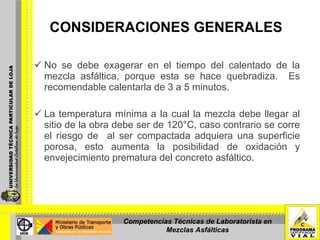 CONSIDERACIONES GENERALES   No se debe exagerar en el tiempo del calentado de la mezcla asfáltica, porque esta se hace quebradiza.  Es recomendable calentarla de 3 a 5 minutos.   La temperatura mínima a la cual la mezcla debe llegar al sitio de la obra debe ser de 120°C, caso contrario se corre el riesgo de  al ser compactada adquiera una superficie porosa, esto aumenta la posibilidad de oxidación y envejecimiento prematura del concreto asfáltico.     Competencias Técnicas de Laboratorista en Mezclas Asfálticas 