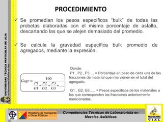 PROCEDIMIENTO Se promedian los pesos específicos “bulk” de todas las probetas elaboradas con el mismo porcentaje de asfalto, descartando las que se alejen demasiado del promedio. Se calcula la gravedad específica bulk promedio de agregados, mediante la expresión. Donde: P1 , P2 , P3 … = Porcentaje en peso de cada una de las fracciones de material que intervienen en el total del agregado.   G1 , G2, G3….. = Pesos específicos de los materiales a los que corresponden las fracciones anteriormente mencionadas.  Competencias Técnicas de Laboratorista en Mezclas Asfálticas 
