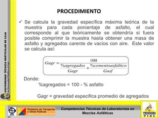 PROCEDIMIENTO Se calcula la gravedad específica máxima teórica de la muestra para cada porcentaje de asfalto, el cual corresponde al que teóricamente se obtendría si fuera posible comprimir la muestra hasta obtener una masa de asfalto y agregados carente de vacíos con aire.  Este valor se calcula así: Donde: %agregados = 100 - % asfalto   Gagr = gravedad especifica promedio de agregados   Competencias Técnicas de Laboratorista en Mezclas Asfálticas 
