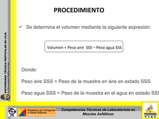 PROCEDIMIENTO   Se determina el volumen mediante la siguiente expresión:     Volumen = Peso aire  SSS – Peso agua SSS Donde:   Peso aire SSS = Peso de la muestra en aire en estado SSS Peso agua SSS = Peso de la muestra en el agua en estado SSS.   Competencias Técnicas de Laboratorista en Mezclas Asfálticas 