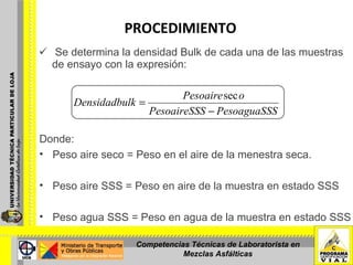 PROCEDIMIENTO   Se determina la densidad Bulk de cada una de las muestras de ensayo con la expresión: Donde: Peso aire seco = Peso en el aire de la menestra seca. Peso aire SSS = Peso en aire de la muestra en estado SSS Peso agua SSS = Peso en agua de la muestra en estado SSS Competencias Técnicas de Laboratorista en Mezclas Asfálticas 