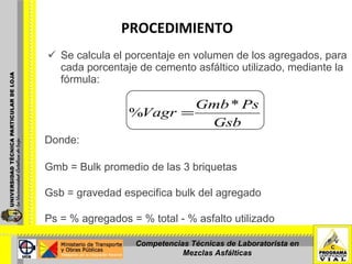 PROCEDIMIENTO   Se calcula el porcentaje en volumen de los agregados, para cada porcentaje de cemento asfáltico utilizado, mediante la fórmula: Donde:   Gmb = Bulk promedio de las 3 briquetas   Gsb = gravedad especifica bulk del agregado Ps = % agregados = % total - % asfalto utilizado   Competencias Técnicas de Laboratorista en Mezclas Asfálticas 