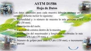 ASTM D1586
Hoja de Datos
• Los datos obtenidos para cada muestra deberán anotarse en el
campo y deberán incluir lo siguiente:
• Profundidad y /o número de muestra lo más próximo a 0.1
pie (30 mm).
• Descripción del suelo.
• Cambios de estratos dentro de la muestra.
• Penetración del muestreador y longitudes recobradas lo más
próximo a 0.1 pie (30 mm), y
• Número de golpes para cada 0.5 pie (150 mm), o incremento
parcial.
 