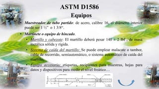 ASTM D1586
Equipos
• Muestreador de tubo partido: de acero, calibre 16, el diámetro interior
puede ser 1 ½” o 1 3/8“.
• Martinete o equipo de hincado.
• Martillo y cabezote: El martillo deberá pesar 140 ± 2 lbf , de masa
metálica sólida y rígida.
• Sistema de caída del martillo: Se puede emplear malacate o tambor,
cable de recorrido, semiautomático, o sistema automático de caída del
martillo,
• Equipo accesorio: etiquetas, recipientes para muestras, hojas para
datos y dispositivos para medir el nivel freático…
 
