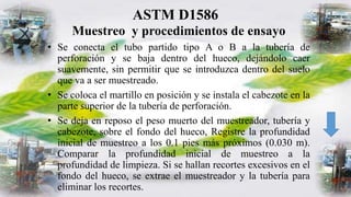 ASTM D1586
Muestreo y procedimientos de ensayo
• Se conecta el tubo partido tipo A o B a la tubería de
perforación y se baja dentro del hueco, dejándolo caer
suavemente, sin permitir que se introduzca dentro del suelo
que va a ser muestreado.
• Se coloca el martillo en posición y se instala el cabezote en la
parte superior de la tubería de perforación.
• Se deja en reposo el peso muerto del muestreador, tubería y
cabezote, sobre el fondo del hueco, Registre la profundidad
inicial de muestreo a los 0.1 pies más próximos (0.030 m).
Comparar la profundidad inicial de muestreo a la
profundidad de limpieza. Si se hallan recortes excesivos en el
fondo del hueco, se extrae el muestreador y la tubería para
eliminar los recortes.
 