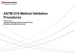 1  / 9
ASTM D19 Method Validation
Procedures
William Lipps
Analytical & Measuring Instrument Division
Shimadzu Scientific Instruments
 