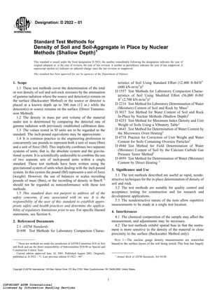 Designation: D 2922 – 01
Standard Test Methods for
Density of Soil and Soil-Aggregate in Place by Nuclear
Methods (Shallow Depth)1
This standard is issued under the fixed designation D 2922; the number immediately following the designation indicates the year of
original adoption or, in the case of revision, the year of last revision. A number in parentheses indicates the year of last reapproval. A
superscript epsilon (e) indicates an editorial change since the last revision or reapproval.
This standard has been approved for use by agencies of the Department of Defense.
1. Scope
1.1 These test methods cover the determination of the total
or wet density of soil and soil-rock mixtures by the attenuation
of gamma radiation where the source and detector(s) remain on
the surface (Backscatter Method) or the source or detector is
placed at a known depth up to 300 mm (12 in.) while the
detector(s) or source remains on the surface (Direct Transmis-
sion Method).
1.2 The density in mass per unit volume of the material
under test is determined by comparing the detected rate of
gamma radiation with previously established calibration data.
1.3 The values tested in SI units are to be regarded as the
standard. The inch-pound equivalents may be approximate.
1.4 It is common practice in the engineering profession to
concurrently use pounds to represent both a unit of mass (lbm)
and a unit of force (lbf). This implicitly combines two separate
systems of units; that is, the absolute system and the gravita-
tional system. It is scientifically undesirable to combine the use
of two separate sets of inch-pound units within a single
standard. These test methods have been written using the
gravitational system of units when dealing with the inch-pound
system. In this system the pound (lbf) represents a unit of force
(weight). However, the use of balances or scales recording
pounds of mass (lbm), or the recording of density in lbm/ft 3
should not be regarded as nonconformance with these test
methods.
1.5 This standard does not purport to address all of the
safety concerns, if any, associated with its use. It is the
responsibility of the user of this standard to establish appro-
priate safety and health practices and determine the applica-
bility of regulatory limitations prior to use. For specific Hazard
statements, see Section 6.
2. Referenced Documents
2.1 ASTM Standards:
D 698 Test Methods for Laboratory Compaction Charac-
teristics of Soil Using Standard Effort (12,400 ft-lbf/ft3
(600 kN-m/m3
))2
D 1557 Test Methods for Laboratory Compaction Charac-
teristics of Soil Using Modified Effort (56,000 ft-lbf/
ft3
(2,700 kN-m/m3
))2
D 2216 Test Method for Laboratory Determination of Water
(Moisture) Content of Soil and Rock by Mass2
D 3017 Test Method for Water Content of Soil and Rock
In-Place by Nuclear Methods (Shallow Depth)2
D 4253 Test Method for Maximum Index Density and Unit
Weight of Soils Using a Vibratory Table2
D 4643 Test Method for Determination of Water Content by
the Microwave Oven Heating2
D 4718 Practice for Correction of Unit Weight and Water
Content for Soils Containing Oversize Particles2
D 4944 Test Method for Field Determination of Water
(Moisture) Content of Soil by the Calcium Carbide Gas
Pressure Tester Method2
D 4959 Test Method for Determination of Water (Moisture)
Content by Direct Heating 2
3. Significance and Use
3.1 The test methods described are useful as rapid, nonde-
structive techniques for the in-place determination of density of
soil and rock.
3.2 The test methods are suitable for quality control and
acceptance testing for construction and for research and
development applications.
3.3 The nondestructive nature of the tests allow repetitive
measurements to be made at a single test location.
4. Interferences
4.1 The chemical composition of the sample may affect the
measurement, and adjustments may be necessary.
4.2 The test methods exhibit spatial bias in that the instru-
ment is more sensitive to the density of the material in close
proximity to the surface (Backscatter Method only).
NOTE 1—The nuclear gauge density measurements are somewhat
biased to the surface layers of the soil being tested. This bias has largely
1
These test methods are under the jurisdiction of ASTM Committee D18 on Soil
and Rock and are the direct responsibility of Subcommittee D18.08 on Special and
Construction Control Tests.
Current edition approved June 10, 2001. Published August 2001. Originally
published as D 2922 – 71. Last previous edition D 2922 – 96e1
. 2
Annual Book of ASTM Standards, Vol 04.08.
1
Copyright © ASTM International, 100 Barr Harbor Drive, PO Box C700, West Conshohocken, PA 19428-2959, United States.
COPYRIGHT ASTM International
Licensed by Information Handling Services
COPYRIGHT ASTM International
Licensed by Information Handling Services
 