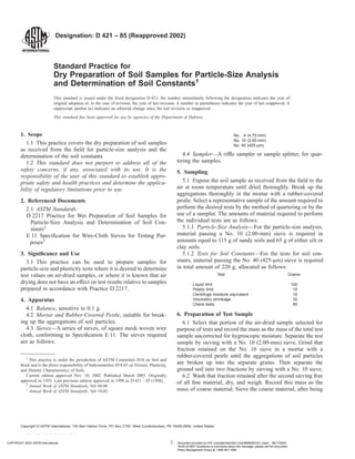 Designation: D 421 – 85 (Reapproved 2002)
Standard Practice for
Dry Preparation of Soil Samples for Particle-Size Analysis
and Determination of Soil Constants1
This standard is issued under the fixed designation D 421; the number immediately following the designation indicates the year of
original adoption or, in the case of revision, the year of last revision. A number in parentheses indicates the year of last reapproval. A
superscript epsilon (e) indicates an editorial change since the last revision or reapproval.
This standard has been approved for use by agencies of the Department of Defense.
1. Scope
1.1 This practice covers the dry preparation of soil samples
as received from the field for particle-size analysis and the
determination of the soil constants.
1.2 This standard does not purport to address all of the
safety concerns, if any, associated with its use. It is the
responsibility of the user of this standard to establish appro-
priate safety and health practices and determine the applica-
bility of regulatory limitations prior to use.
2. Referenced Documents
2.1 ASTM Standards:
D 2217 Practice for Wet Preparation of Soil Samples for
Particle-Size Analysis and Determination of Soil Con-
stants2
E 11 Specification for Wire-Cloth Sieves for Testing Pur-
poses3
3. Significance and Use
3.1 This practice can be used to prepare samples for
particle-size and plasticity tests where it is desired to determine
test values on air-dried samples, or where it is known that air
drying does not have an effect on test results relative to samples
prepared in accordance with Practice D 2217.
4. Apparatus
4.1 Balance, sensitive to 0.1 g.
4.2 Mortar and Rubber-Covered Pestle, suitable for break-
ing up the aggregations of soil particles.
4.3 Sieves—A series of sieves, of square mesh woven wire
cloth, conforming to Specification E 11. The sieves required
are as follows:
No. 4 (4.75-mm)
No. 10 (2.00-mm)
No. 40 (425-µm)
4.4 Sampler—A riffle sampler or sample splitter, for quar-
tering the samples.
5. Sampling
5.1 Expose the soil sample as received from the field to the
air at room temperature until dried thoroughly. Break up the
aggregations thoroughly in the mortar with a rubber-covered
pestle. Select a representative sample of the amount required to
perform the desired tests by the method of quartering or by the
use of a sampler. The amounts of material required to perform
the individual tests are as follows:
5.1.1 Particle-Size Analysis—For the particle-size analysis,
material passing a No. 10 (2.00-mm) sieve is required in
amounts equal to 115 g of sandy soils and 65 g of either silt or
clay soils.
5.1.2 Tests for Soil Constants—For the tests for soil con-
stants, material passing the No. 40 (425-µm) sieve is required
in total amount of 220 g, allocated as follows:
Test Grams
Liquid limit 100
Plastic limit 15
Centrifuge moisture equivalent 10
Volumetric shrinkage 30
Check tests 65
6. Preparation of Test Sample
6.1 Select that portion of the air-dried sample selected for
purpose of tests and record the mass as the mass of the total test
sample uncorrected for hygroscopic moisture. Separate the test
sample by sieving with a No. 10 (2.00-mm) sieve. Grind that
fraction retained on the No. 10 sieve in a mortar with a
rubber-covered pestle until the aggregations of soil particles
are broken up into the separate grains. Then separate the
ground soil into two fractions by sieving with a No. 10 sieve.
6.2 Wash that fraction retained after the second sieving free
of all fine material, dry, and weigh. Record this mass as the
mass of coarse material. Sieve the coarse material, after being
1
This practice is under the jurisdiction of ASTM Committee D18 on Soil and
Rock and is the direct responsibility of Subcommittee D18.03 on Texture, Plasticity,
and Density Characteristics of Soils.
Current edition approved Nov. 10, 2002. Published March 2003. Originally
approved in 1935. Last previous edition approved in 1998 as D 421 – 85 (1998).
2
Annual Book of ASTM Standards, Vol 04.08.
3
Annual Book of ASTM Standards, Vol 14.02.
1
Copyright © ASTM International, 100 Barr Harbor Drive, PO Box C700, West Conshohocken, PA 19428-2959, United States.
COPYRIGHT 2003; ASTM International Document provided by IHS Licensee=Bechtel Corp/9999056100, User=, 06/17/2003
16:09:43 MDT Questions or comments about this message: please call the Document
Policy Management Group at 1-800-451-1584.
--``,``````,,,,````,`,`,,,`,`,`-`-`,,`,,`,`,,`---
 