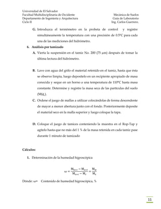 Universidad de El Salvador
Facultad Multidisciplinaria de Occidente Mecánica de Suelos
Departamento de Ingeniería y Arquitectura Guía de Laboratorio
Ciclo II Ing. Carlos Guerrero.
11
G. Introduzca el termómetro en la probeta de control y registre
simultáneamente la temperatura con una precisión de 0.5ºC para cada
una de las mediciones del hidrómetro.
6. Análisis por tamizado
A. Vierta la suspensión en el tamiz No. 200 (75 µm) después de tomar la
última lectura del hidrómetro.
B. Lave con agua del grifo el material retenido en el tamiz, hasta que ésta
se observe limpia, luego deposítelo en un recipiente apropiado de masa
conocida y seque en un horno a una temperatura de 110°C hasta masa
constante. Determine y registre la masa seca de las partículas del suelo
(MSL).
C. Ordene el juego de mallas a utilizar colocándolas de forma descendente
de mayor a menor abertura junto con el fondo. Posteriormente deposite
el material seco en la malla superior y luego coloque la tapa.
D. Coloque el juego de tamices conteniendo la muestra en el Rop-Tap y
agítelo hasta que no más del 1 % de la masa retenida en cada tamiz pase
durante 1 minuto de tamizado
Cálculos:
1. Determinación de la humedad higroscópica
ω =
Mh+r − Ms+r
Ms+r − Mr
=
Mw
Ms
Dónde: ω= Contenido de humedad higroscópica, %
 