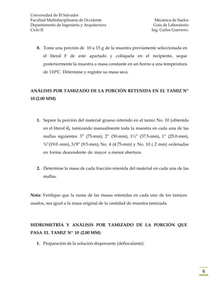 Universidad de El Salvador
Facultad Multidisciplinaria de Occidente Mecánica de Suelos
Departamento de Ingeniería y Arquitectura Guía de Laboratorio
Ciclo II Ing. Carlos Guerrero.
6
8. Tome una porción de 10 a 15 g de la muestra previamente seleccionada en
el literal F de este apartado y colóquela en el recipiente, seque
posteriormente la muestra a masa constante en un horno a una temperatura
de 110°C. Determine y registre su masa seca.
ANÁLISIS POR TAMIZADO DE LA PORCIÓN RETENIDA EN EL TAMIZ Nº
10 (2.00 MM)
1. Separe la porción del material grueso retenido en el tamiz No. 10 (obtenida
en el literal 4), tamizando manualmente toda la muestra en cada una de las
mallas siguientes: 3” (75-mm), 2” (50-mm), 1½” (37.5-mm), 1” (25.0-mm),
¾”(19.0 -mm), 3/8” (9.5-mm), No. 4 (4.75-mm) y No. 10 ( 2 mm) ordenadas
en forma descendente de mayor a menor abertura
2. Determine la masa de cada fracción retenida del material en cada una de las
mallas.
Nota: Verifique que la suma de las masas retenidas en cada uno de los tamices
usados, sea igual a la masa original de la cantidad de muestra tamizada.
HIDROMETRÍA Y ANÁLISIS POR TAMIZADO DE LA PORCIÓN QUE
PASA EL TAMIZ Nº 10 (2.00 MM)
1. Preparación de la solución dispersante (defloculante):
 