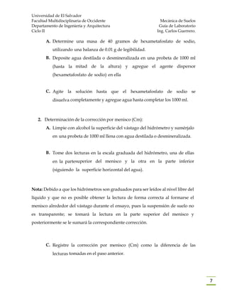 Universidad de El Salvador
Facultad Multidisciplinaria de Occidente Mecánica de Suelos
Departamento de Ingeniería y Arquitectura Guía de Laboratorio
Ciclo II Ing. Carlos Guerrero.
7
A. Determine una masa de 40 gramos de hexametafosfato de sodio,
utilizando una balanza de 0.01 g de legibilidad.
B. Deposite agua destilada o desmineralizada en una probeta de 1000 ml
(hasta la mitad de la altura) y agregue el agente dispersor
(hexametafosfato de sodio) en ella
C. Agite la solución hasta que el hexametafosfato de sodio se
disuelva completamente y agregue agua hasta completar los 1000 ml.
2. Determinación de la corrección por menisco (Cm):
A. Limpie con alcohol la superficie del vástago del hidrómetro y sumérjalo
en una probeta de 1000 ml llena con agua destilada o desmineralizada.
B. Tome dos lecturas en la escala graduada del hidrómetro, una de ellas
en la partesuperior del menisco y la otra en la parte inferior
(siguiendo la superficie horizontal del agua).
Nota: Debido a que los hidrómetros son graduados para ser leídos al nivel libre del
líquido y que no es posible obtener la lectura de forma correcta al formarse el
menisco alrededor del vástago durante el ensayo, pues la suspensión de suelo no
es transparente; se tomará la lectura en la parte superior del menisco y
posteriormente se le sumará la correspondiente corrección.
C. Registre la corrección por menisco (Cm) como la diferencia de las
lecturas tomadas en el paso anterior.
 