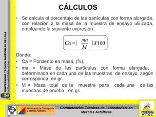 CÁLCULOS Se calcula el porcentaje de las partículas con forma alargada, con relación a la masa de la muestra de ensayo utilizada, empleando la siguiente expresión. Donde: Ca = Porciento en masa, (%). ma = Masa de las partículas con forma alargada,  determinada en cada una de las muestras  de ensayo, según corresponda, en gr. M =  Masa  total  de la  muestra  para  cada una  de las muestras de prueba , en gr. Competencias Técnicas de Laboratorista en Mezclas Asfálticas 