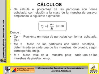 CÁLCULOS Se calcula el porcentaje de las partículas con forma achatada, con relación a la masa de la muestra de ensayo, empleando la siguiente expresión: Donde : Cp =  Porciento en masa de partículas con forma  achatada, (%). Me =  Masa de las partículas con forma achatada,  determinada en cada una de las muestras  de prueba, según corresponda, en gr. M =  Masa  total  de la  muestra  para  cada una de las muestras de prueba , en gr. Competencias Técnicas de Laboratorista en Mezclas Asfálticas 