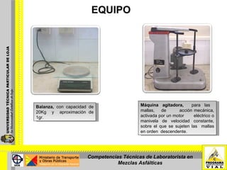 EQUIPO Balanza,  con capacidad de 20Kg  y  aproximación de 1gr. Máquina agitadora,  para las  mallas,  de  acción mecánica, activada por un motor  eléctrico o manivela de velocidad constante, sobre el que se sujeten las  mallas en orden  descendente. Competencias Técnicas de Laboratorista en Mezclas Asfálticas 