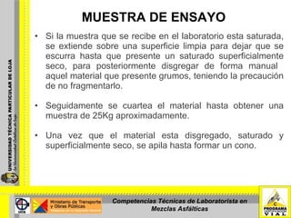 MUESTRA DE ENSAYO Si la muestra que se recibe en el laboratorio esta saturada, se extiende sobre una superficie limpia para dejar que se escurra hasta que presente un saturado superficialmente seco, para posteriormente disgregar de forma manual  aquel material que presente grumos, teniendo la precaución de no fragmentarlo. Seguidamente se cuartea el material hasta obtener una muestra de 25Kg aproximadamente. Una vez que el material esta disgregado, saturado y superficialmente seco, se apila hasta formar un cono. Competencias Técnicas de Laboratorista en Mezclas Asfálticas 