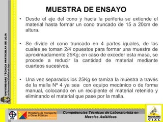 MUESTRA DE ENSAYO Desde el eje del cono y hacia la periferia se extiende el material hasta formar un cono truncado de 15 a 20cm de altura. Se divide el cono truncado en 4 partes iguales, de las cuales se toman 2/4 opuestos para formar una muestra de aproximadamente 25Kg; en caso de exceder esta masa, se procede a reducir la cantidad de material mediante cuarteos sucesivos. Una vez separados los 25Kg se tamiza la muestra a través de la malla Nº 4 ya sea  con equipo mecánico o de forma manual, colocando en un recipiente el material retenido y eliminando el material que pase por la malla. Competencias Técnicas de Laboratorista en Mezclas Asfálticas 
