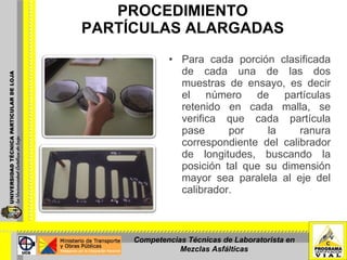 PROCEDIMIENTO PARTÍCULAS ALARGADAS Para cada porción clasificada de cada una de las dos muestras de ensayo, es decir el número de partículas retenido en cada malla, se verifica que cada partícula pase por la ranura correspondiente del calibrador de longitudes, buscando la posición tal que su dimensión mayor sea paralela al eje del calibrador. Competencias Técnicas de Laboratorista en Mezclas Asfálticas 