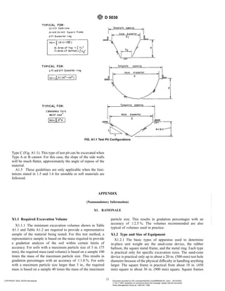 Type C (Fig. A1.1). This type of test pit can be excavated when
Type A or B cannot. For this case, the slope of the side walls
will be much flatter, approximately the angle of repose of the
material.
A1.5 These guidelines are only applicable when the limi-
tations stated in 1.5 and 1.6 for unstable or soft materials are
followed.
APPENDIX
(Nonmandatory Information)
X1. RATIONALE
X1.1 Required Excavation Volume
X1.1.1 The minimum excavation volumes shown in Table
A1.1 and Table A1.2 are required to provide a representative
sample of the material being tested. For this test method, a
representative sample is based on the mass required to provide
a gradation analysis of the soil within certain limits of
accuracy. For soils with a maximum particle size of 3 in. (75
mm), the required mass (and volume) is based on a sample 100
times the mass of the maximum particle size. This results in
gradation percentages with an accuracy of 61.0 %. For soils
with a maximum particle size larger than 3 in., the required
mass is based on a sample 40 times the mass of the maximum
particle size. This results in gradation percentages with an
accuracy of 62.5 %. The volumes recommended are also
typical of volumes used in practice.
X1.2 Type and Size of Equipment
X1.2.1 The basic types of apparatus used to determine
in-place unit weight are the sand-cone device, the rubber
balloon, the square metal frame, and the metal ring. Each type
is practical only for specific excavation sizes. The sand-cone
device is practical only up to about a 20-in. (500-mm) test hole
diameter because of the physical difficulty in handling anything
larger. The square frame is practical from about 18 in. (450
mm) square to about 36 in. (900 mm) square. Square frames
FIG. A1.1 Test Pit Configurations
D 5030
11
COPYRIGHT 2003; ASTM International Document provided by IHS Licensee=Bechtel Corp/9999056100, User=, 03/14/2003
11:32:17 MST Questions or comments about this message: please call the Document
Policy Management Group at 1-800-451-1584.
--`,`,,`,,,,```,``,```````,`,,-`-`,,`,,`,`,,`---
 