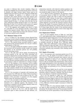 are easier to fabricate than circular templates. Rings are
preferred as templates for excavating test pits about 3 ft (0.9 m)
in diameter and larger because square frames need to be
stiffened and can be heavier and more awkward to handle than
circular templates. In addition, it is difficult to trim the
excavation with corners because of the larger particle sizes
present in the material when a square frame larger than 33 in.
(825 mm) is required. The liner for the sand replacement
method should be about 1⁄2 mil thick while the liner for the
water replacement method should be about 4 to 6 mils thick.
Bunching of a liner 4 to 6 mils thick in the corners of a square
frame may result in errors in the volume measurement.
X1.2.2 The apparatus and template sizes shown in Table
A1.1 and Table A1.2 were selected to provide a volume about
equal to the required volume. Other sizes may be used (for
example, 27-in. square frame) as long as the minimum volume
of excavated material can be obtained.
X1.3 Minimum Volume of Test
X1.3.1 In Table A1.2, the minimum volume obtained from
excavating a test pit using the template shown and the required
minimum depth is based on the following assumptions:
X1.3.1.1 The material being excavated contains a signifi-
cant amount of the maximum particle size, not just a random,
isolated particle of that size.
X1.3.1.2 No matter whether the template is square or round,
the excavation will be basically circular in plan view because
the presence of the maximum particle size will probably
prevent excavating corners.
X1.3.1.3 The side walls will be sloped. Encountering the
maximum particle in the side wall while excavating will
necessitate reducing the excavation diameter. For a maximum
particle size of 3 in., most materials can be excavated at a slope
of 1 horizontal to 3 vertical or steeper; while for the 5 and 8-in.
(125 and 200-mm) maximum particle sizes, the side walls can
be excavated at a slope of 1 horizontal to 2 vertical or steeper.
X1.3.1.4 The diameter of the excavation will be smaller
than the template opening because a large particle may be just
beneath the template. To prevent an overhang in the excava-
tion, these particles should not be removed unless they are
protruding into the excavation more than about two-thirds their
diameter.
X1.3.1.5 For excavation of materials with maximum par-
ticle size up to 8 in. (200 mm), the volume of the excavation is
assumed to be a frustrum of a cone as shown in Fig. A1.1. The
diameter of the excavation is assumed to be the template
diameter minus the maximum particle size.
X1.3.1.6 For excavation of materials with maximum par-
ticle sizes of 12 in. and larger, the volume of the excavation is
assumed to be a spherical segment. The diameter of the
excavation is assumed to be the template diameter minus two
thirds of the maximum particle size.
X1.3.2 In Table A1.2, the minimum volume is assumed to
be conical, as shown on Fig. A1.1, with the depth of the
excavation equal to about one-third the hole diameter. For
cohesionless materials, with relatively uniform gradation, the
“worst case” is assumed where the slope of the side walls could
not exceed the angle of repose of the material.
X1.3.3 Based on these assumptions, the minimum volume
of excavations shown in Table A1.1 and Table A1.2 is thus
conservative. Steeper side walls or larger test hole diameters
will result in larger volumes. In some cases, a smaller appara-
tus than that indicated in Table A1.1 and Table A1.2 may be
used if a trial test pit is excavated and it can be shown that the
smaller apparatus can provide the minimum required volume.
However, the depth of excavation should never be less than
one-third the hole diameter, the volume of the excavation must
be 50 times larger than the volume of the maximum particle
size, and the hole diameter must be at least 4 times larger than
the maximum particle diameter.
X1.4 Replacement Medium
X1.4.1 For the templates shown in Table A1.1 and Table
A1.2, sand replacement using a sand-pouring device is felt to
be practical for square frames up to 33-in. (875-mm) and water
replacement for 40-in. (1000-mm) and larger diameter rings.
X1.4.2 If other sizes are used, the sand replacement method
is probably practical up through 36-in. (900-mm) square
frames, while water replacement is more practical for 36-in.
(900-mm) diameter rings and larger. A36-in. (900-mm) open-
ing is about the size limit where sand can be poured into the
excavation uniformly and consistently while standing outside
the template.
X1.5 Depth of Excavation
X1.5.1 For materials with a maximum particle size of 5 in.
(125 mm) or less, the depth of excavation in Table A1.1 is
shown in 6-in. (150-mm) increments since cohesive soils are
normally compacted in layers of 6 in. (150 mm) maximum
thickness. The minimum depth is 12 in. (300 mm) so that at
least two lifts are included in the determination. If the in-place
unit weight determination is for in situ materials, the minimum
depth shown is that required to obtain the minimum volume.
Greater depths, not necessarily in 6-in. (150-mm) increments,
may be used.
X1.5.2 Shallower depths may be used for in situ materials
but only if the diameter of the excavation is larger so that the
minimum volume of material is obtained. This may be neces-
sary to test deposits of material of limited thickness.
X1.5.3 For the materials in Table A1.1 with maximum
particles sizes of 8 and 12 in. (200 and 300 mm) the desired
minimum excavation depth is shown as 24 in. (600 mm) since
these soils would normally be placed in 12-in. (900-mm) lifts.
For materials with an 18-in. (450-mm) maximum particle size,
a 36-in. (900-mm) minimum depth is necessary to obtain the
required volume.
X1.5.4 In Table A1.2, the minimum depths of excavation
are equal to about one-third the hole diameter as discussed
previously. The elevation of the top of the excavation should be
such that the test will be representative of the lift being tested.
D 5030
12
COPYRIGHT 2003; ASTM International Document provided by IHS Licensee=Bechtel Corp/9999056100, User=, 03/14/2003
11:32:17 MST Questions or comments about this message: please call the Document
Policy Management Group at 1-800-451-1584.
--`,`,,`,,,,```,``,```````,`,,-`-`,,`,,`,`,,`---
 