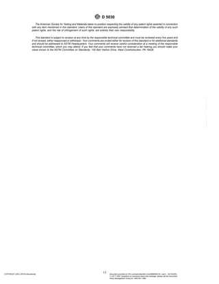The American Society for Testing and Materials takes no position respecting the validity of any patent rights asserted in connection
with any item mentioned in this standard. Users of this standard are expressly advised that determination of the validity of any such
patent rights, and the risk of infringement of such rights, are entirely their own responsibility.
This standard is subject to revision at any time by the responsible technical committee and must be reviewed every five years and
if not revised, either reapproved or withdrawn. Your comments are invited either for revision of this standard or for additional standards
and should be addressed to ASTM Headquarters. Your comments will receive careful consideration at a meeting of the responsible
technical committee, which you may attend. If you feel that your comments have not received a fair hearing you should make your
views known to the ASTM Committee on Standards, 100 Barr Harbor Drive, West Conshohocken, PA 19428.
D 5030
13
COPYRIGHT 2003; ASTM International Document provided by IHS Licensee=Bechtel Corp/9999056100, User=, 03/14/2003
11:32:17 MST Questions or comments about this message: please call the Document
Policy Management Group at 1-800-451-1584.
--`,`,,`,,,,```,``,```````,`,,-`-`,,`,,`,`,,`---
 