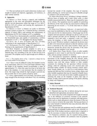 5.2 This test method can be used to determine in-place unit
weight of natural soil deposits, aggregates, soil mixtures, or
other similar material.
6. Apparatus
6.1 Balance or Scale, having a capacity and readability
appropriate to the mass and procedural techniques for the
specific test pit dimensions within the range of 3 to 100 ft3
(0.08 to 2.83 m3
) volume and meeting the requirements of
Specification D 4753.
6.2 Balance or Scale—a balance (or scale) to determine
moisture content of minus No. 4 material having a minimum
capacity of about 1000 g and meeting the requirements of
Specification D 4753 for a balance of 0.1 g readability.
6.3 Drying Oven, thermostatically controlled, preferably of
the forced-draft type, and capable of maintaining a uniform
temperature of 110 6 5°C throughout the drying chamber.
6.4 Sieves, No. 4 sieve (4.75-mm) and 3-in. (75-mm),
conforming to the requirements of Specification E 11.
6.5 Thermometer, 0 to 50°C range, 0.5° graduations, con-
forming to the requirements of Specification E 1.
6.6 Metal Template—a circular template to serve as a
pattern for the excavation. Template dimensions, shapes, and
material may vary according to the size of the test pit to be
excavated. The template must be rigid enough not to deflect or
bend.
NOTE 1—The template shown in Fig. 1 represents a design that has
been found suitable for this purpose.
6.6.1 Since it may be difficult to place the template exactly
level, particularly with 6-ft (1.8-m) and larger diameter rings,
the height of the template should accommodate a slope of
approximately 5 %. Since the water level has to be below the
top of the template, it is not necessary that the template be
level. The larger rings should be high enough to prevent any
loss of water due to wave action caused by wind.
6.7 Liners, approximately 4 to 6 mil thick. Two pieces, each
large enough to line the test pit, with about 3 ft (1 m) extending
beyond the outside of the template. Any type of material,
plastic sheeting, etc. can be used as long as it is flexible enough
to conform to the ground surface.
6.8 Water-Measuring Device, including a storage container,
delivery hoses or piping, and a water meter, scale, or other
suitable measurement device. Water may be measured by mass
or by volume. The equipment must be capable of controlling
the delivery of the water so that any inaccuracies in filling and
measuring do not exceed 6 1 % of the total mass or volume
delivered.
6.9 Water-Level Reference Indicator—A water-level refer-
ence must be established so that the water level in the template
is the same for the two determinations. A hook gage may be the
simplest and most practical, although any device such as a rod
with a pointed end that can be fastened to the template, a
carpenter’s level and scale, a carpenter’s scale on a beam
across the template, or other similar arrangement or device
may be used. Whichever method is employed, the device must
be able to be removed and replaced so that the reference water
level is measured at the exact same location. Some type of
protection around the device may be necessary if the water
surface inside the template is not smooth.
6.10 Siphon Hose, Pump, Buckets, Hoses, or other suitable
equipment to move water to and from the template or pit, or
both, and any storage container or reservoir.
6.11 Miscellaneous Equipment, sandbags used to prevent
movement of the template during the test; shovels, picks,
chisels, bars, knives, and spoons for digging test pit; buckets or
seamless cans with lids, drums, barrels, or other suitable
containers for retaining the test specimen without moisture
change; cloth for collecting excess soil; assorted pans and
porcelain dishes suitable for drying moisture content speci-
mens; boards, planks, etc., to serve as a work platform when
testing soils that may flow or deform; hoists, slings, chains, and
other suitable equipment that may be required to handle heavy
loads; surveyor’s level and rod or other suitable equipment for
checking the slope on the template in place; duct tape or
mortar, or both, used to prevent tearing of the plastic sheeting
by sharp rock fragments.
7. Safety Hazards
7.1 This test method involves handling heavy loads.
8. Technical Hazards
8.1 Materials that may flow or deform during the test must
be identified and appropriate precautions taken.
8.2 Errors may arise in the computed unit weight of material
due to the influence of excessive moisture in the material.
These errors may be significant in materials with high perme-
ability such as sands and gravels where the bottom of the test
hole is close to or below the water table. The buoyant forces of
free water beneath or behind the liner may adversely affect the
volume determination.
8.3 The test area and equipment must be suitably protected
during periods of inclement weather such as rain, snowfall, or
high wind. If the in-place moisture content value is required, it
may be necessary to protect the area from direct sunlight.
8.4 Numerous containers may be required during perfor-
mance of this test method. All containers must be properly
FIG. 1 A 6-ft (1.8-m) Diameter Metal Ring for Determining In-Place
Unit Weight
D 5030
3
COPYRIGHT 2003; ASTM International Document provided by IHS Licensee=Bechtel Corp/9999056100, User=, 03/14/2003
11:32:17 MST Questions or comments about this message: please call the Document
Policy Management Group at 1-800-451-1584.
--`,`,,`,,,,```,``,```````,`,,-`-`,,`,,`,`,,`---
 