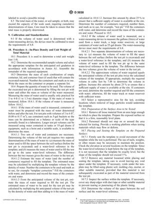 labeled to avoid a possible mixup.
8.5 The total mass of the water, or soil sample, or both, may
exceed the capacity of the scale used, requiring cumulative
determinations of mass. Care must be taken to ensure that the
total mass is properly determined.
9. Calibration and Standardization
9.1 If the volume of water used is determined with a
water-measuring device, the device must be calibrated to meet
the requirements of 6.8.
10. Procedure A—In-Place Density and Unit Weight of
Total Material
10.1 Procedure A is used to determine a total unit weight
(see 1.4).
10.2 Determine the recommended sample volume and select
the appropriate template for the anticipated soil gradation in
accordance with information in Annex A1. Assemble the
remainder of the required equipment.
10.3 Determine the mass of each combination of empty
container, lid, and container liner (if used) that will contain the
excavated material. Number the containers and mark as to use.
Write the mass on the container or prepare a separate list.
10.4 Prepare the quantity of water to be used. The volume of
the excavated test pit is determined by filling the test pit with
water and either the mass or volume of the water measured.
Measuring the mass of water used is usually only practical for
3 to 4-ft (1 to 1.3-m) diameter rings. If the mass of water is
measured, follow 10.4.1. If the volume of water is measured,
follow 10.4.2.
10.4.1 If the mass of water used is measured, containers of
water must be prepared with the mass of water determined
before and after the test. For test pits with volumes of 3 to 6 ft3
,
(0.08 to 0.17 m3
), use containers such as 5-gal buckets so the
mass can be determined on a balance or scale of the type
normally found in a laboratory. Larger test pit volumes can be
measured using water contained in tanks or 55-gal drums if
equipment, such as a hoist and a suitable scale, is available to
determine the mass.
10.4.1.1 Two sets of water and containers are necessary.
Determining the volume of the test pit requires two separate
determinations of the mass of water to: (a) measure the mass of
water used to fill the space between the soil surface (before the
test pit is excavated) and a water-level reference in the
template; and (b) measure the mass of water used to fill the test
pit up to the same water-level reference. The difference
between the two masses gives the mass of water in the test pit.
10.4.1.2 Estimate the mass of water (and the number of
containers) required to fill the template. The estimated mass
may be calculated by multiplying the template volume by the
density of water. Number the containers to be used and mark as
to use, for example “template correction.” Fill the containers
with water, and determine and record the mass of the contain-
ers and water.
10.4.1.3 From the anticipated volume of the test pit, esti-
mate the mass of water required to fill the test pit. The
estimated mass of water to be used for the test pit may be
calculated by multiplying the anticipated volume of the test pit
by the density of water and then adding to it the mass of water
calculated in 10.4.1.2. Increase this amount by about 25 % to
ensure that a sufficient supply of water is available at the site.
Determine the number of containers required, number them,
and mark as to use, for example, “test pit.” Fill the containers
with water, and determine and record the mass of the contain-
ers and water. Proceed to 10.5.
10.4.2 If the volume of water used is measured, use a
water-measuring device to measure the gallons (litres) of water
used from a water truck, a large water reservoir, or large
containers of water such as 55-gal drums. The water-measuring
device must meet the requirements of 6.8.
10.4.2.1 Two separate determinations of volume are neces-
sary to: (a) measure the volume of water to fill the space
between the soil surface (before the test pit is excavated) and
a water-level reference in the template; and (b) measure the
volume of water used to fill the test pit up to the same
water-level reference in the template. The difference between
the two volumes gives the volume of water in the test pit.
10.4.2.2 The approximate volume of water required equals
the anticipated volume of the test pit plus twice the calculated
volume of the template. If appropriate, multiply the required
volume in cubic feet by 7.48 to determine the volume in
gallons. Increase this amount by about 25 % to ensure that a
sufficient supply of water is available at the site. If containers
are used, determine the number required and fill the containers
with water; otherwise, fill the water truck or water reservoir
with sufficient water.
10.5 Select a representative area for the test, avoiding
locations where removal of large particles would undermine
the template.
10.6 Preparation of the Surface Area to be Tested:
10.6.1 Remove all loose material from an area large enough
on which to place the template. Prepare the exposed surface so
that it is a firm, reasonably level plane.
10.6.2 Personnel should not step on or around the area
selected for testing. Provide a working platform when testing
materials which may flow or deform.
10.7 Placing and Seating the Template on the Prepared
Surface:
10.7.1 Firmly seat the template to avoid movement of the
template while the test is performed. The use of nails, weights,
or other means may be necessary to maintain the position.
Check the elevation at several locations on the template. Since
the water-level reference is kept below the top of the template,
it is not necessary that the template be exactly level, but the
slope of the template should not exceed 5 %.
10.7.2 Remove any material loosened while placing and
seating the template, taking care to avoid leaving any void
space under the template. If necessary, voids under the tem-
plate may be filled using plastic soil, molding clay, mortar, or
other suitable material, provided that this material is not
subsequently excavated as part of the material removed from
the test pit.
10.7.3 Inspect the surface within the template. If necessary,
cover any sharp edges with duct tape or other suitable material
to prevent tearing or puncturing of the plastic lining.
10.8 Determine the volume of the space between the soil
surface and the water-level reference.
D 5030
4
COPYRIGHT 2003; ASTM International Document provided by IHS Licensee=Bechtel Corp/9999056100, User=, 03/14/2003
11:32:17 MST Questions or comments about this message: please call the Document
Policy Management Group at 1-800-451-1584.
--`,`,,`,,,,```,``,```````,`,,-`-`,,`,,`,`,,`---
 