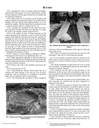 10.8.1 Irregularities of the soil surface within the template
must be taken into account. To do this, determine the volume
of water required to fill the space between the soil surface and
the water-level reference.
10.8.2 Place a liner 4 to 6 mil thick over the template, and
shape it by hand to conform to the irregular soil surface and the
template. The liner should extend approximately 3 ft (1 m)
outside the template. The liner should not be stretched too taut
or contain excessive folds or wrinkles (see Fig. 2).
10.8.3 Assemble the equipment for the water-level refer-
ence indicator. Normally, the water-level reference is set after
the water in the template reaches a practical level.
10.8.4 If the volume of water is being measured, set the
water-measuring device indicator to zero or record the initial
reading of the indicator. Pour the water from the containers or
discharge the water from the water reservoir into the template
until the water level reaches a practical level. The slope of the
template and any possible wave action must be considered to
prevent losing any water. Set the water-level reference indica-
tor (see Fig. 3). If the volume of water is being measured,
record the final reading of the water-measuring device. If the
mass of water is being measured, save the remaining water for
a subsequent determination of mass.
10.8.4.1 Inspect for water leakage by looking for bubbles,
observing the water level over an appropriate time, etc.
10.8.5 Make appropriate markings so that the water-level
indicator can be placed in the identical position and at the same
elevation following excavation of the test pit. Disassemble the
water-level reference indicator.
10.8.6 Remove the water in the template, and remove the
liner.
10.9 Excavating the Test Pit:
10.9.1 Using handtools (shovel, chisel, knife, bar, etc.),
excavate the center portion of the test pit. Use of heavy
equipment, such as a backhoe or a mechanical or hydraulic
hoist, may be required to remove large particles.
10.9.1.1 Do not permit the movement of heavy equipment
in the area of the test if deformation of the material within the
test pit may occur.
10.9.2 Place all material removed from the test pit in the
container(s). Take care to avoid losing any material.
NOTE 2—For the smaller size templates where the containers for the
material may be outside the template, a cloth or plastic sheet may be
placed under the containers to facilitate locating and collecting any loose
material.
10.9.3 Keep container(s) covered when not in use to avoid
loss of moisture. A sealable plastic bag may be used inside the
container to hold the material.
10.9.4 Carefully trim the sides of the excavation so the
dimensions of the test pit at the soil-template contact are as
close as possible to the dimensions of the template hole. Avoid
disturbing the template or the material beneath or outside the
template.
10.9.5 Continue the excavation to the required depth, care-
fully removing any material that has been compacted or
loosened in the process.
10.9.5.1 If during excavation of material from within the
test pit, a particle (or particles) is found that is about 11⁄2 times,
or more, larger than the maximum particle size used to
establish the dimensions and minimum volume of the test pit
(see Annex A1), set the particle(s) aside and mark appropri-
ately. The mass and volume of the particle(s) must be deter-
mined and subtracted from the mass and volume of the material
removed from the test pit. Consider the larger particle(s) as
“oversize,” and follow the procedure outlined in Section 11
except that the “total” unit weight, which would include the
larger particle(s), need not be calculated. The “control fraction”
values determined then become the values for the total material
from the test pit.
10.9.5.2 If enough of these particles are found so that their
mass is determined to be about 5 % or more of the mass of the
excavated soil, repeat the test with a larger test pit in accor-
dance with the guidelines in Annex A1.
10.9.6 The sides of the pit should be as close to vertical as
possible but will, out of necessity, slope inward (see Fig. 4).
FIG. 2 Plastic Liner Placed in Preparation for the Initial Volume
Determination
FIG. 3 Measuring the Water-Level Reference with a Carpenter’s
Square
D 5030
5
COPYRIGHT 2003; ASTM International Document provided by IHS Licensee=Bechtel Corp/9999056100, User=, 03/14/2003
11:32:17 MST Questions or comments about this message: please call the Document
Policy Management Group at 1-800-451-1584.
--`,`,,`,,,,```,``,```````,`,,-`-`,,`,,`,`,,`---
 