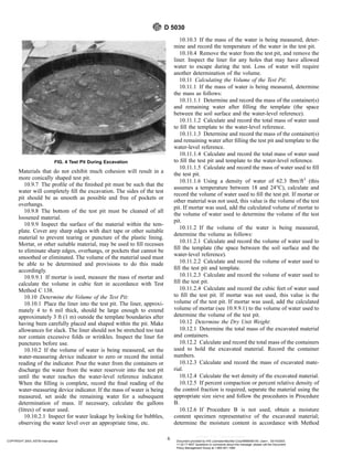 Materials that do not exhibit much cohesion will result in a
more conically shaped test pit.
10.9.7 The profile of the finished pit must be such that the
water will completely fill the excavation. The sides of the test
pit should be as smooth as possible and free of pockets or
overhangs.
10.9.8 The bottom of the test pit must be cleaned of all
loosened material.
10.9.9 Inspect the surface of the material within the tem-
plate. Cover any sharp edges with duct tape or other suitable
material to prevent tearing or puncture of the plastic lining.
Mortar, or other suitable material, may be used to fill recesses
to eliminate sharp edges, overhangs, or pockets that cannot be
smoothed or eliminated. The volume of the material used must
be able to be determined and provisions to do this made
accordingly.
10.9.9.1 If mortar is used, measure the mass of mortar and
calculate the volume in cubic feet in accordance with Test
Method C 138.
10.10 Determine the Volume of the Test Pit:
10.10.1 Place the liner into the test pit. The liner, approxi-
mately 4 to 6 mil thick, should be large enough to extend
approximately 3 ft (1 m) outside the template boundaries after
having been carefully placed and shaped within the pit. Make
allowances for slack. The liner should not be stretched too taut
nor contain excessive folds or wrinkles. Inspect the liner for
punctures before use.
10.10.2 If the volume of water is being measured, set the
water-measuring device indicator to zero or record the initial
reading of the indicator. Pour the water from the containers or
discharge the water from the water reservoir into the test pit
until the water reaches the water-level reference indicator.
When the filling is complete, record the final reading of the
water-measuring device indicator. If the mass of water is being
measured, set aside the remaining water for a subsequent
determination of mass. If necessary, calculate the gallons
(litres) of water used.
10.10.2.1 Inspect for water leakage by looking for bubbles,
observing the water level over an appropriate time, etc.
10.10.3 If the mass of the water is being measured, deter-
mine and record the temperature of the water in the test pit.
10.10.4 Remove the water from the test pit, and remove the
liner. Inspect the liner for any holes that may have allowed
water to escape during the test. Loss of water will require
another determination of the volume.
10.11 Calculating the Volume of the Test Pit:
10.11.1 If the mass of water is being measured, determine
the mass as follows:
10.11.1.1 Determine and record the mass of the container(s)
and remaining water after filling the template (the space
between the soil surface and the water-level reference).
10.11.1.2 Calculate and record the total mass of water used
to fill the template to the water-level reference.
10.11.1.3 Determine and record the mass of the container(s)
and remaining water after filling the test pit and template to the
water-level reference.
10.11.1.4 Calculate and record the total mass of water used
to fill the test pit and template to the water-level reference.
10.11.1.5 Calculate and record the mass of water used to fill
the test pit.
10.11.1.6 Using a density of water of 62.3 lbm/ft3
(this
assumes a temperature between 18 and 24°C), calculate and
record the volume of water used to fill the test pit. If mortar or
other material was not used, this value is the volume of the test
pit. If mortar was used, add the calculated volume of mortar to
the volume of water used to determine the volume of the test
pit.
10.11.2 If the volume of the water is being measured,
determine the volume as follows:
10.11.2.1 Calculate and record the volume of water used to
fill the template (the space between the soil surface and the
water-level reference).
10.11.2.2 Calculate and record the volume of water used to
fill the test pit and template.
10.11.2.3 Calculate and record the volume of water used to
fill the test pit.
10.11.2.4 Calculate and record the cubic feet of water used
to fill the test pit. If mortar was not used, this value is the
volume of the test pit. If mortar was used, add the calculated
volume of mortar (see 10.9.9.1) to the volume of water used to
determine the volume of the test pit.
10.12 Determine the Dry Unit Weight:
10.12.1 Determine the total mass of the excavated material
and containers.
10.12.2 Calculate and record the total mass of the containers
used to hold the excavated material. Record the container
numbers.
10.12.3 Calculate and record the mass of excavated mate-
rial.
10.12.4 Calculate the wet density of the excavated material.
10.12.5 If percent compaction or percent relative density of
the control fraction is required, separate the material using the
appropriate size sieve and follow the procedures in Procedure
B.
10.12.6 If Procedure B is not used, obtain a moisture
content specimen representative of the excavated material;
determine the moisture content in accordance with Method
FIG. 4 Test Pit During Excavation
D 5030
6
COPYRIGHT 2003; ASTM International Document provided by IHS Licensee=Bechtel Corp/9999056100, User=, 03/14/2003
11:32:17 MST Questions or comments about this message: please call the Document
Policy Management Group at 1-800-451-1584.
--`,`,,`,,,,```,``,```````,`,,-`-`,,`,,`,`,,`---
 