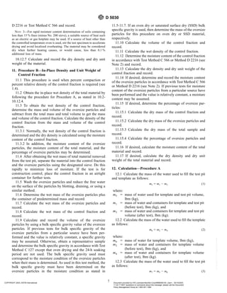 D 2216 or Test Method C 566 and record.
NOTE 3—For rapid moisture content determination of soils containing
less than 15 % fines (minus No. 200 sieve), a suitable source of heat such
as an electric or gas hotplate may be used. If a source of heat other than
the controlled temperature oven is used, stir the test specimen to accelerate
drying and avoid localized overheating. The material may be considered
dry when further heating causes, or would cause, less than 0.1 %
additional loss of mass.
10.12.7 Calculate and record the dry density and dry unit
weight of the material.
11. Procedure B—In-Place Density and Unit Weight of
Control Fraction
11.1 This procedure is used when percent compaction or
percent relative density of the control fraction is required (see
1.4).
11.2 Obtain the in-place wet density of the total material by
following the procedure for Procedure A, as stated in 10.2-
10.12.4.
11.3 To obtain the wet density of the control fraction,
determine the mass and volume of the oversize particles and
subtract from the total mass and total volume to get the mass
and volume of the control fraction. Calculate the density of the
control fraction from the mass and volume of the control
fraction.
11.3.1 Normally, the wet density of the control fraction is
determined and the dry density is calculated using the moisture
content of the control fraction.
11.3.2 In addition, the moisture content of the oversize
particles, the moisture content of the total material, and the
percentage of oversize particles may be determined.
11.4 After obtaining the wet mass of total material removed
from the test pit, separate the material into the control fraction
and the oversize particles using the designated sieve. Do this
rapidly to minimize loss of moisture. If the test is for
construction control, place the control fraction in an airtight
container for further tests.
11.5 Wash the oversize particles and reduce the free water
on the surface of the particles by blotting, draining, or using a
similar method.
11.6 Determine the wet mass of the oversize particles plus
the container of predetermined mass and record.
11.7 Calculate the wet mass of the oversize particles and
record.
11.8 Calculate the wet mass of the control fraction and
record.
11.9 Calculate and record the volume of the oversize
particles by using a bulk specific gravity value of the oversize
particles. If previous tests for bulk specific gravity of the
oversize particles from a particular source have been per-
formed and the value is relatively constant, a specific gravity
may be assumed. Otherwise, obtain a representative sample
and determine the bulk specific gravity in accordance with Test
Method C 127 except that oven drying and the 24-h soaking
period are not used. The bulk specific gravity used must
correspond to the moisture condition of the oversize particles
when their mass is determined. As used in this test method, the
bulk specific gravity must have been determined on the
oversize particles in the moisture condition as stated in
11.5-11.7. If an oven dry or saturated surface dry (SSD) bulk
specific gravity is used, then determine the mass of the oversize
particles for this procedure on oven dry or SSD material,
respectively.
11.10 Calculate the volume of the control fraction and
record.
11.11 Calculate the wet density of the control fraction.
11.12 Determine the moisture content of the control fraction
in accordance with Test Method C 566 or Method D 2216 (see
Note 2) and record.
11.13 Calculate the dry density and dry unit weight of the
control fraction and record.
11.14 If desired, determine and record the moisture content
of the oversize particles in accordance with Test Method C 566
or Method D 2216 (see Note 2). If previous tests for moisture
content of the oversize particles from a particular source have
been performed and the value is relatively constant, a moisture
content may be assumed.
11.15 If desired, determine the percentage of oversize par-
ticles:
11.15.1 Calculate the dry mass of the control fraction and
record.
11.15.2 Calculate the dry mass of the oversize particles and
record.
11.15.3 Calculate the dry mass of the total sample and
record.
11.15.4 Calculate the percentage of oversize particles and
record.
11.16 If desired, calculate the moisture content of the total
material and record.
11.17 If desired, calculate the dry density and dry unit
weight of the total material and record.
12. Calculation—Procedure A
12.1 Calculate the mass of the water used to fill the test pit
and template as follows:
m5 5 m1 2 m3 (1)
where:
m5 5 mass of water used for template and test pit volume,
lbm (kg),
m1 5 mass of water and containers for template and test pit
(before test), lbm (kg), and
m3 5 mass of water and containers for template and test pit
volume (after test), lbm (kg).
12.2 Calculate the mass of the water used to fill the template
as follows:
m6 5 m2 2 m4 (2)
where:
m6 5 mass of water for template volume, lbm (kg),
m2 5 mass of water and containers for template volume
(before test), lbm (kg), and
m4 5 mass of water and containers for template volume
(after test), lbm (kg).
12.3 Calculate the mass of the water used to fill the test pit
as follows:
m7 5 m5 2 m6 (3)
D 5030
7
COPYRIGHT 2003; ASTM International Document provided by IHS Licensee=Bechtel Corp/9999056100, User=, 03/14/2003
11:32:17 MST Questions or comments about this message: please call the Document
Policy Management Group at 1-800-451-1584.
--`,`,,`,,,,```,``,```````,`,,-`-`,,`,,`,`,,`---
 