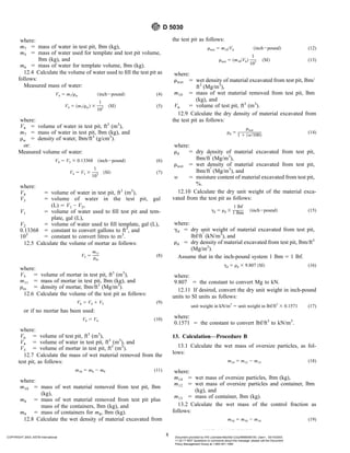 where:
m7 5 mass of water in test pit, lbm (kg),
m5 5 mass of water used for template and test pit volume,
lbm (kg), and
m6 5 mass of water for template volume, lbm (kg).
12.4 Calculate the volume of water used to fill the test pit as
follows:
Measured mass of water:
V4 5 m7/rw ~inch2pound! (4)
V4 5 ~m7/rw! 3
1
103 ~SI! (5)
where:
V4 5 volume of water in test pit, ft3
(m3
),
m7 5 mass of water in test pit, lbm (kg), and
rw 5 density of water, lbm/ft3
(g/cm3
).
or:
Measured volume of water:
V4 5 V3 3 0.13368 ~inch2pound! (6)
V4 5 V3 3
1
103 ~SI! (7)
where:
V4 5 volume of water in test pit, ft3
(m3
),
V3 5 volume of water in the test pit, gal
(L) 5 V1 − V2,
V1 5 volume of water used to fill test pit and tem-
plate, gal (L),
V2 5 volume of water used to fill template, gal (L),
0.13368 5 constant to convert gallons to ft3
, and
103
5 constant to convert litres to m3
.
12.5 Calculate the volume of mortar as follows:
V5 5
m11
rm
(8)
where:
V5 5 volume of mortar in test pit, ft3
(m3
),
m11 5 mass of mortar in test pit, lbm (kg), and
rm 5 density of mortar, lbm/ft3
(Mg/m3
).
12.6 Calculate the volume of the test pit as follows:
V6 5 V4 1 V5 (9)
or if no mortar has been used:
V6 5 V4 (10)
where:
V6 5 volume of test pit, ft3
(m3
),
V4 5 volume of water in test pit, ft3
(m3
), and
V5 5 volume of mortar in test pit, ft3
(m3
).
12.7 Calculate the mass of wet material removed from the
test pit, as follows:
m10 5 m8 2 m9 (11)
where:
m10 5 mass of wet material removed from test pit, lbm
(kg),
m8 5 mass of wet material removed from test pit plus
mass of the containers, lbm (kg), and
m9 5 mass of containers for m8, lbm (kg).
12.8 Calculate the wet density of material excavated from
the test pit as follows:
rwet 5 m10/V6 ~inch2pound! (12)
rwet 5 ~m10/V6!
1
103 ~SI! (13)
where:
rwet 5 wet density of material excavated from test pit, lbm/
ft3
(Mg/m3
),
m10 5 mass of wet material removed from test pit, lbm
(kg), and
V6 5 volume of test pit, ft3
(m3
).
12.9 Calculate the dry density of material excavated from
the test pit as follows:
rd 5
rwet
1 1 ~w/100!
(14)
where:
rd 5 dry density of material excavated from test pit,
lbm/ft
3
(Mg/m3
),
rwet 5 wet density of material excavated from test pit,
lbm/ft
3
(Mg/m3
), and
w 5 moisture content of material excavated from test pit,
%.
12.10 Calculate the dry unit weight of the material exca-
vated from the test pit as follows:
gd 5 rd 3
1 lbf
1 lbm ~inch2pound! (15)
where:
gd 5 dry unit weight of material excavated from test pit,
lbf/ft
3
(kN/m3
), and
rd 5 dry density of material excavated from test pit, lbm/ft3
(Mg/m3
).
Assume that in the inch-pound system 1 lbm 5 1 lbf.
gd 5 rd 3 9.807 ~SI! (16)
where:
9.807 5 the constant to convert Mg to kN.
12.11 If desired, convert the dry unit weight in inch-pound
units to SI units as follows:
unit weight in kN/m3
5 unit weight in lbf/ft3
3 0.1571 (17)
where:
0.1571 5 the constant to convert lbf/ft3
to kN/m3
.
13. Calculation—Procedure B
13.1 Calculate the wet mass of oversize particles, as fol-
lows:
m14 5 m12 2 m13 (18)
where:
m14 5 wet mass of oversize particles, lbm (kg),
m12 5 wet mass of oversize particles and container, lbm
(kg), and
m13 5 mass of container, lbm (kg).
13.2 Calculate the wet mass of the control fraction as
follows:
m18 5 m10 2 m14 (19)
D 5030
8
COPYRIGHT 2003; ASTM International Document provided by IHS Licensee=Bechtel Corp/9999056100, User=, 03/14/2003
11:32:17 MST Questions or comments about this message: please call the Document
Policy Management Group at 1-800-451-1584.
--`,`,,`,,,,```,``,```````,`,,-`-`,,`,,`,`,,`---
 