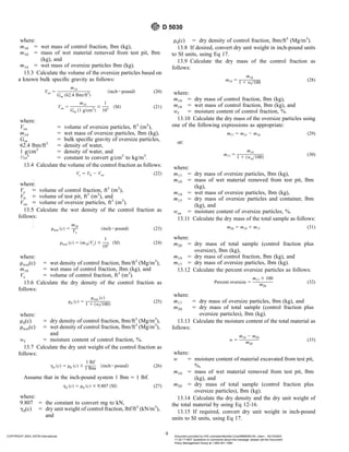 where:
m18 5 wet mass of control fraction, lbm (kg),
m10 5 mass of wet material removed from test pit, lbm
(kg), and
m14 5 wet mass of oversize particles lbm (kg).
13.3 Calculate the volume of the oversize particles based on
a known bulk specific gravity as follows:
Vos 5
m14
Gm ~62.4 lbm/ft3
!
~inch2pound! (20)
Vos 5
m14
Gm ~1 g/cm3
!
3
1
103 ~SI! (21)
where:
Vos 5 volume of oversize particles, ft3
(m3
),
m14 5 wet mass of oversize particles, lbm (kg),
Gm 5 bulk specific gravity of oversize particles,
62.4 lbm/ft3
5 density of water,
1 g/cm3
5 density of water, and
1⁄10
3
5 constant to convert g/cm3
to kg/m3
.
13.4 Calculate the volume of the control fraction as follows:
Vc 5 V6 2 Vos (22)
where:
Vc 5 volume of control fraction, ft3
(m3
),
V6 5 volume of test pit, ft3
(m3
), and
Vos 5 volume of oversize particles, ft3
(m3
).
13.5 Calculate the wet density of the control fraction as
follows:
rwet ~c! 5
m18
Vc
~inch2pound! (23)
rwet ~c! 5 ~m18/Vc! 3
1
103 ~SI! (24)
where:
rwet(c) 5 wet density of control fraction, lbm/ft3
(Mg/m3
),
m18 5 wet mass of control fraction, lbm (kg), and
Vc 5 volume of control fraction, ft3
(m3
).
13.6 Calculate the dry density of the control fraction as
follows:
rd ~c! 5
rwet ~c!
1 1 ~wf/100!
(25)
where:
rd(c) 5 dry density of control fraction, lbm/ft3
(Mg/m3
),
rwet(c) 5 wet density of control fraction, lbm/ft3
(Mg/m3
),
and
wf 5 moisture content of control fraction, %.
13.7 Calculate the dry unit weight of the control fraction as
follows:
gd ~c! 5 rd ~c! 3
1 lbf
1 lbm ~inch2pound! (26)
Assume that in the inch-pound system 1 lbm 5 1 lbf.
gd ~c! 5 rd ~c! 3 9.807 ~SI! (27)
where:
9.807 5 the constant to convert mg to kN,
gd(c) 5 dry unit weight of control fraction, lbf/ft3
(kN/m3
),
and
rd(c) 5 dry density of control fraction, lbm/ft3
(Mg/m3
).
13.8 If desired, convert dry unit weight in inch-pound units
to SI units, using Eq 17.
13.9 Calculate the dry mass of the control fraction as
follows:
m19 5
m18
1 1 wf/100 (28)
where:
m19 5 dry mass of control fraction, lbm (kg),
m18 5 wet mass of control fraction, lbm (kg), and
wf 5 moisture content of control fraction, %.
13.10 Calculate the dry mass of the oversize particles using
one of the following expressions as appropriate:
m17 5 m15 2 m10 (29)
or:
m17 5
m14
1 1 ~wos/100!
(30)
where:
m17 5 dry mass of oversize particles, lbm (kg),
m10 5 mass of wet material removed from test pit, lbm
(kg),
m14 5 wet mass of oversize particles, lbm (kg),
m15 5 dry mass of oversize particles and container, lbm
(kg), and
wos 5 moisture content of oversize particles, %.
13.11 Calculate the dry mass of the total sample as follows:
m20 5 m19 1 m17 (31)
where:
m20 5 dry mass of total sample (control fraction plus
oversize), lbm (kg),
m19 5 dry mass of control fraction, lbm (kg), and
m17 5 dry mass of oversize particles, lbm (kg).
13.12 Calculate the percent oversize particles as follows:
Percent oversize 5
m17 3 100
m20
(32)
where:
m17 5 dry mass of oversize particles, lbm (kg), and
m20 5 dry mass of total sample (control fraction plus
oversize particles), lbm (kg).
13.13 Calculate the moisture content of the total material as
follows:
w 5
m10 2 m20
m20
(33)
where:
w 5 moisture content of material excavated from test pit,
%,
m10 5 mass of wet material removed from test pit, lbm
(kg), and
m20 5 dry mass of total sample (control fraction plus
oversize particles), lbm (kg).
13.14 Calculate the dry density and the dry unit weight of
the total material by using Eq 12-16.
13.15 If required, convert dry unit weight in inch-pound
units to SI units, using Eq 17.
D 5030
9
COPYRIGHT 2003; ASTM International Document provided by IHS Licensee=Bechtel Corp/9999056100, User=, 03/14/2003
11:32:17 MST Questions or comments about this message: please call the Document
Policy Management Group at 1-800-451-1584.
--`,`,,`,,,,```,``,```````,`,,-`-`,,`,,`,`,,`---
 