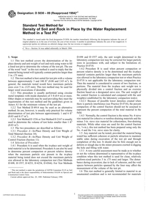 Designation: D 5030 – 89 (Reapproved 1994)e1
Standard Test Method for
Density of Soil and Rock in Place by the Water Replacement
Method in a Test Pit1
This standard is issued under the fixed designation D 5030; the number immediately following the designation indicates the year of
original adoption or, in the case of revision, the year of last revision. A number in parentheses indicates the year of last reapproval. A
superscript epsilon (e) indicates an editorial change since the last revision or reapproval.
e1
NOTE—Section 16 was added editorially in March 1994.
1. Scope
1.1 This test method covers the determination of the in-
place density and unit weight of soil and rock using water to fill
a lined test pit to determine the volume of the test pit. The use
of the word “rock” in this test method is used to imply that the
material being tested will typically contain particles larger than
3 in. (75 mm).
1.2 This test method is best suited for test pits with a volume
between approximately 3 and 100 ft3
(0.08 and 2.83 m3
). In
general, the materials tested would have maximum particle
sizes over 5 in. (125 mm). This test method may be used for
larger sized excavations if desirable.
1.2.1 This procedure is usually performed using circular
metal templates with inside diameters of 3 ft (0.9 m) or more.
Other shapes or materials may be used providing they meet the
requirements of this test method and the guidelines given in
Annex A1 for the minimum volume of the test pit.
1.2.2 Test Method D 4914 may be used as an alternative
method. Its use, however, is usually only practical for volume
determination of test pits between approximately 1 and 6 ft3
(0.03 and 0.17 m3
).
1.2.3 Test Method D 1556 or Test Method D 2167 is usually
used to determine the volume of test holes smaller than 1 ft3
(0.03 m3
).
1.3 The two procedures are described as follows:
1.3.1 Procedure A—In-Place Density and Unit Weight of
Total Material (Section 10).
1.3.2 Procedure B—In-Place Density and Unit Weight of
Control Fraction (Section 11).
1.4 Selection of Procedure:
1.4.1 Procedure A is used when the in-place unit weight of
total material is to be determined. Procedure A can also be used
to determine percent compaction or percent relative density
when the maximum particle size present in the in-place
material being tested does not exceed the maximum particle
size allowed in the laboratory compaction test (Test Methods
D 698, D 1557, D 4253, D 4254, D 4564). For Test Methods
D 698 and D 1557 only, the unit weight determined in the
laboratory compaction test may be corrected for larger particle
sizes in accordance with, and subject to the limitations of,
Practice D 4718.
1.4.2 Procedure B is used when percent compaction or
percent relative density is to be determined and the in-place
material contains particles larger than the maximum particle
size allowed in the laboratory compaction test or when Practice
D 4718 is not applicable for the laboratory compaction test.
Then the material is considered to consist of two fractions, or
portions. The material from the in-place unit weight test is
physically divided into a control fraction and an oversize
fraction based on a designated sieve size. The unit weight of
the control fraction is calculated and compared with the unit
weight(s) established by the laboratory compaction test(s).
1.4.2.1 Because of possible lower densities created when
there is particle interference (see Practice D 4718), the percent
compaction of the control fraction should not be assumed to
represent the percent compaction of the total material in the
field.
1.4.3 Normally, the control fraction is the minus No. 4 sieve
size material for cohesive or nonfree-draining materials and the
minus 3-in. sieve size material for cohesionless, free-draining
materials. While other sizes are used for the control fraction
(3⁄8, 3⁄4-in.), this test method has been prepared using only the
No. 4 and the 3-in. sieve sizes for clarity.
1.5 Any material can be tested, provided the material being
tested has sufficient cohesion or particle attraction to maintain
stable sides during excavation of the test pit and through
completion of this test. It should also be firm enough not to
deform or slough due to the minor pressures exerted in digging
the hole and filling with water.
1.5.1 A very careful assessment must be made as to whether
or not the volume determined is representative of the in-place
condition when this test method is used for clean, relatively
uniform-sized particles 3 in. (75 mm) and larger. The distur-
bance during excavation, due to lack of cohesion, and the void
spaces between particles spanned by the liner may affect the
measurement of the volume of the test pit.
1.6 This test method is generally limited to material in an
unsaturated condition and is not recommended for materials
1
This test method is under the jurisdiction of ASTM Committee D-18 on Soil
and Rock and is the direct responsibility of Subcommittee D18.08 on Special and
Construction Control Tests.
Current edition approved Dec. 29, 1989. Published February 1990.
1
AMERICAN SOCIETY FOR TESTING AND MATERIALS
100 Barr Harbor Dr., West Conshohocken, PA 19428
Reprinted from the Annual Book of ASTM Standards. Copyright ASTM
COPYRIGHT 2003; ASTM International Document provided by IHS Licensee=Bechtel Corp/9999056100, User=, 03/14/2003
11:32:17 MST Questions or comments about this message: please call the Document
Policy Management Group at 1-800-451-1584.
--`,`,,`,,,,```,``,```````,`,,-`-`,,`,,`,`,,`---
 