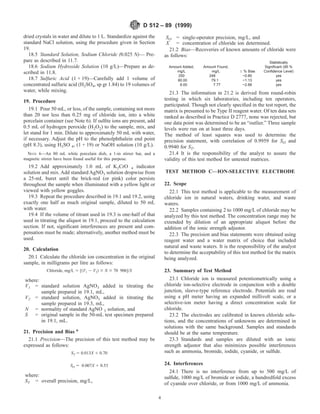 dried crystals in water and dilute to 1 L. Standardize against the
standard NaCl solution, using the procedure given in Section
19.
18.5 Standard Solution, Sodium Chloride (0.025 N)— Pre-
pare as described in 11.7.
18.6 Sodium Hydroxide Solution (10 g/L)—Prepare as de-
scribed in 11.8.
18.7 Sulfuric Acid (1 + 19)—Carefully add 1 volume of
concentrated sulfuric acid (H2SO4, sp gr 1.84) to 19 volumes of
water, while mixing.
19. Procedure
19.1 Pour 50 mL, or less, of the sample, containing not more
than 20 nor less than 0.25 mg of chloride ion, into a white
porcelain container (see Note 6). If sulfite ions are present, add
0.5 mL of hydrogen peroxide (H2O2) to the sample, mix, and
let stand for 1 min. Dilute to approximately 50 mL with water,
if necessary. Adjust the pH to the phenolphthalein end point
(pH 8.3), using H2SO 4, (1 + 19) or NaOH solution (10 g/L).
NOTE 6—An 80 mL white porcelain dish, a 1-in stirrer bar, and a
magnetic stirrer have been found useful for this purpose.
19.2 Add approximately 1.0 mL of K2CrO 4 indicator
solution and mix. Add standard AgNO3 solution dropwise from
a 25-mL buret until the brick-red (or pink) color persists
throughout the sample when illuminated with a yellow light or
viewed with yellow goggles.
19.3 Repeat the procedure described in 19.1 and 19.2, using
exactly one half as much original sample, diluted to 50 mL
with water.
19.4 If the volume of titrant used in 19.3 is one-half of that
used in titrating the aliquot in 19.1, proceed to the calculation
section. If not, significant interferences are present and com-
pensation must be made; alternatively, another method must be
used.
20. Calculation
20.1 Calculate the chloride ion concentration in the original
sample, in milligrams per litre as follows:
Chloride, mg/L 5 [~V1 2 V2! 3 N 3 70 906]/S
where:
V1 = standard solution AgNO3 added in titrating the
sample prepared in 19.1, mL,
V2 = standard solution, AgNO3 added in titrating the
sample prepared in 19.3, mL,
N = normality of standard AgNO 3 solution, and
S = original sample in the 50-mL test specimen prepared
in 19.1, mL.
21. Precision and Bias 6
21.1 Precision—The precision of this test method may be
expressed as follows:
ST 5 0.013X 1 0.70
SO 5 0.007X 1 0.53
where:
ST = overall precision, mg/L,
SO = single-operator precision, mg/L, and
X = concentration of chloride ion determined.
21.2 Bias—Recoveries of known amounts of chloride were
as follows:
Amount Added,
mg/L
Amount Found,
mg/L 6 % Bias
Statistically
Significant (95 %
Confidence Level)
250 248 −0.80 yes
80.00 79.1 −1.13 yes
8.00 7.77 −2.88 yes
21.3 The information in 21.2 is derived from round-robin
testing in which six laboratories, including ten operators,
participated. Though not clearly specified in the test report, the
matrix is presumed to be Type II reagent water. Of ten data sets
ranked as described in Practice D 2777, none was rejected, but
one data point was determined to be an “outlier.” Three sample
levels were run on at least three days.
The method of least squares was used to determine the
precision statement, with correlation of 0.9959 for SO and
0.9940 for ST.
21.4 It is the responsibility of the analyst to assure the
validity of this test method for untested matrices.
TEST METHOD C—ION-SELECTIVE ELECTRODE
22. Scope
22.1 This test method is applicable to the measurement of
chloride ion in natural waters, drinking water, and waste
waters.
22.2 Samples containing 2 to 1000 mg/L of chloride may be
analyzed by this test method. The concentration range may be
extended by dilution of an appropriate aliquot before the
addition of the ionic strength adjustor.
22.3 The precision and bias statements were obtained using
reagent water and a water matrix of choice that included
natural and waste waters. It is the responsibility of the analyst
to determine the acceptability of this test method for the matrix
being analyzed.
23. Summary of Test Method
23.1 Chloride ion is measured potentiometrically using a
chloride ion-selective electrode in conjunction with a double
junction, sleeve-type reference electrode. Potentials are read
using a pH meter having an expanded millivolt scale, or a
selective-ion meter having a direct concentration scale for
chloride.
23.2 The electrodes are calibrated in known chloride solu-
tions, and the concentrations of unknowns are determined in
solutions with the same background. Samples and standards
should be at the same temperature.
23.3 Standards and samples are diluted with an ionic
strength adjustor that also minimizes possible interferences
such as ammonia, bromide, iodide, cyanide, or sulfide.
24. Interferences
24.1 There is no interference from up to 500 mg/L of
sulfide, 1000 mg/L of bromide or iodide, a hundredfold excess
of cyanide over chloride, or from 1000 mg/L of ammonia.
D 512 – 89 (1999)
4
 