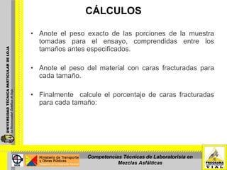 CÁLCULOS Anote el peso exacto de las porciones de la muestra tomadas para el ensayo, comprendidas entre los tamaños antes especificados. Anote el peso del material con caras fracturadas para cada tamaño. Finalmente  calcule el porcentaje de caras fracturadas para cada tamaño:  Competencias Técnicas de Laboratorista en Mezclas Asfálticas 