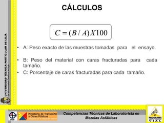 CÁLCULOS A: Peso exacto de las muestras tomadas  para  el  ensayo.  B: Peso del material con caras fracturadas para  cada tamaño.  C: Porcentaje de caras fracturadas para cada  tamaño. Competencias Técnicas de Laboratorista en Mezclas Asfálticas 