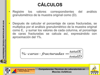 CÁLCULOS Registre los valores correspondientes del análisis granulométrico de la muestra original como (D). Después de calcular el porcentaje de caras fracturadas, se multiplica por el análisis granulométrico de la muestra original como E,  y sumar los valores de cada columna, el porcentaje de caras fracturadas se calcula así, expresándolo con aproximación del 1%. Competencias Técnicas de Laboratorista en Mezclas Asfálticas 