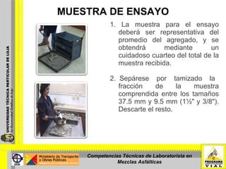 MUESTRA DE ENSAYO 1. La muestra para el ensayo deberá ser representativa del promedio del agregado, y se obtendrá mediante un cuidadoso cuarteo del total de la muestra recibida. 2. Sepárese  por  tamizado  la  fracción  de  la  muestra comprendida entre los tamaños 37.5 mm y 9.5 mm (1½" y 3/8"). Descarte el resto. Competencias Técnicas de Laboratorista en Mezclas Asfálticas 