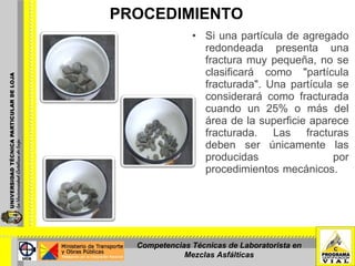 PROCEDIMIENTO Si una partícula de agregado redondeada presenta una fractura muy pequeña, no se clasificará como "partícula fracturada". Una partícula se considerará como fracturada cuando un 25% o más del área de la superficie aparece fracturada. Las fracturas deben ser únicamente las producidas por procedimientos mecánicos.  Competencias Técnicas de Laboratorista en Mezclas Asfálticas 