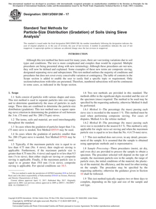 Designation: D6913/D6913M − 17
Standard Test Methods for
Particle-Size Distribution (Gradation) of Soils Using Sieve
Analysis1
This standard is issued under the ﬁxed designation D6913/D6913M; the number immediately following the designation indicates the
year of original adoption or, in the case of revision, the year of last revision. A number in parentheses indicates the year of last
reapproval. A superscript epsilon (´) indicates an editorial change since the last revision or reapproval.
INTRODUCTION
Although this test method has been used for many years, there are vast testing variations due to soil
types and conditions. The test is more complicated and complex than would be expected. Multiple
procedures are being presented along with new terminology. Although these procedures are not new,
they will now be deﬁned and explained. Some examples of these new terms are composite sieving,
designated separating sieve and subspecimen. This test method outlines the majority of conditions and
procedures but does not cover every conceivable variation or contingency. The table of contents in the
Scope section is added to enable the user to easily ﬁnd a speciﬁc topic or requirement. Only
sections/subsections with titles are presented. Therefore, numbered subsections will not be continuous
in some cases, as indicated in the Scope section.
1. Scope
1.1 Soils consist of particles with various shapes and sizes.
This test method is used to separate particles into size ranges
and to determine quantitatively the mass of particles in each
range. These data are combined to determine the particle-size
distribution (gradation). This test method uses a square open-
ing sieve criterion in determining the gradation of soil between
the 3-in. (75-mm) and No. 200 (75-µm) sieves.
1.2 The terms, soils and material, are used interchangeably
throughout the standard.
1.3 In cases where the gradation of particles larger than 3 in.
(75 mm) sieve is needed, Test Method D5519 may be used.
1.4 In cases where the gradation of particles smaller than
No. 200 (75-µm) sieve is needed, Test Method D7928 may be
used.
1.5 Typically, if the maximum particle size is equal to or
less than 4.75 mm (No. 4 sieve), then single-set sieving is
applicable. Furthermore, if the maximum particle size is
greater than 4.75 mm (No. 4 sieve) and equal to or less than 9.5
mm (3⁄8-in sieve), then either single-set sieving or composite
sieving is applicable. Finally, if the maximum particle size is
equal to or greater than 19.0 mm (3⁄4-in sieve), composite
sieving is applicable. For special conditions see 10.3.
1.6 Two test methods are provided in this standard. The
methods differ in the signiﬁcant digits recorded and the size of
the specimen (mass) required. The method to be used may be
speciﬁed by the requesting authority; otherwise Method A shall
be performed.
1.6.1 Method A—The percentage (by mass) passing each
sieve size is recorded to the nearest 1 %. This method must be
used when performing composite sieving. For cases of
disputes, Method A is the referee method.
1.6.2 Method B—The percentage (by mass) passing each
sieve size is recorded to the nearest 0.1 %. This method is only
applicable for single sieve-set sieving and when the maximum
particle size is equal to or less than the No. 4 (4.75-mm) sieve.
1.7 This test method does not cover, in any detail, procure-
ment of the sample. It is assumed that the sample is obtained
using appropriate methods and is representative.
1.8 Sample Processing—Three procedures (moist, air dry,
and oven dry) are provided to process the sample to obtain a
specimen. The procedure selected will depend on the type of
sample, the maximum particle-size in the sample, the range of
particle sizes, the initial conditions of the material, the plastic-
ity of the material, the efficiency, and the need for other testing
on the sample. The procedure may be speciﬁed by the
requesting authority; otherwise the guidance given in Section
10 shall be followed.
1.9 This test method typically requires two or three days to
complete, depending on the type and size of the sample and
soil type.
1
This test method is under the jurisdiction of ASTM Committee D18 on Soil and
Rock and is the direct responsibility of Subcommittee D18.03 on Texture, Plasticity
and Density Characteristics of Soils.
Current edition approved April 15, 2017. Published May 2017. Originally
approved in 2004. Last previous edition approved in 2009 as D6913 – 04(2009)ε1
.
DOI: 10.1520/D6913-17.
Copyright © ASTM International, 100 Barr Harbor Drive, PO Box C700, West Conshohocken, PA 19428-2959. United States
This international standard was developed in accordance with internationally recognized principles on standardization established in the Decision on Principles for the
Development of International Standards, Guides and Recommendations issued by the World Trade Organization Technical Barriers to Trade (TBT) Committee.
1Copyright by ASTM Int'l (all rights reserved); Wed Oct 17 12:46:01 EDT 2018
Downloaded/printed by
Universidad Catolica del Norte (Universidad Catolica del Norte) pursuant to License Agreement. No further reproductions authorized.
 