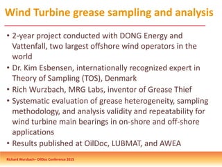 Wind Turbine grease sampling and analysis
• 2-year project conducted with DONG Energy and
Vattenfall, two largest offshore wind operators in the
world
• Dr. Kim Esbensen, internationally recognized expert in
Theory of Sampling (TOS), Denmark
• Rich Wurzbach, MRG Labs, inventor of Grease Thief
• Systematic evaluation of grease heterogeneity, sampling
methodology, and analysis validity and repeatability for
wind turbine main bearings in on-shore and off-shore
applications
• Results published at OilDoc, LUBMAT, and AWEA
Richard Wurzbach– OilDoc Conference 2015
 