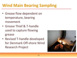 Wind Main Bearing Sampling
• Grease flow dependent on
temperature, bearing
movement
• Grease Thief & T-handle
used to capture flowing
grease
• Revised T-handle developed
for Denmark Off-shore Wind
Research Project
13
 