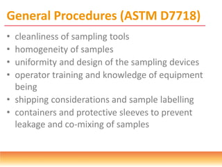 General Procedures (ASTM D7718)
• cleanliness of sampling tools
• homogeneity of samples
• uniformity and design of the sampling devices
• operator training and knowledge of equipment
being
• shipping considerations and sample labelling
• containers and protective sleeves to prevent
leakage and co-mixing of samples
 