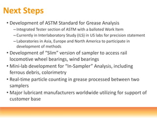 Next Steps
• Development of ASTM Standard for Grease Analysis
– Integrated Tester section of ASTM with a balloted Work Item
–Currently in Interlaboratory Study (ILS) in US labs for precision statement
– Laboratories in Asia, Europe and North America to participate in
development of methods
• Development of “Slim” version of sampler to access rail
locomotive wheel bearings, wind bearings
• Mini-lab development for “In-Sampler” Analysis, including
ferrous debris, colorimetry
• Real-time particle counting in grease processed between two
samplers
• Major lubricant manufacturers worldwide utilizing for support of
customer base
 
