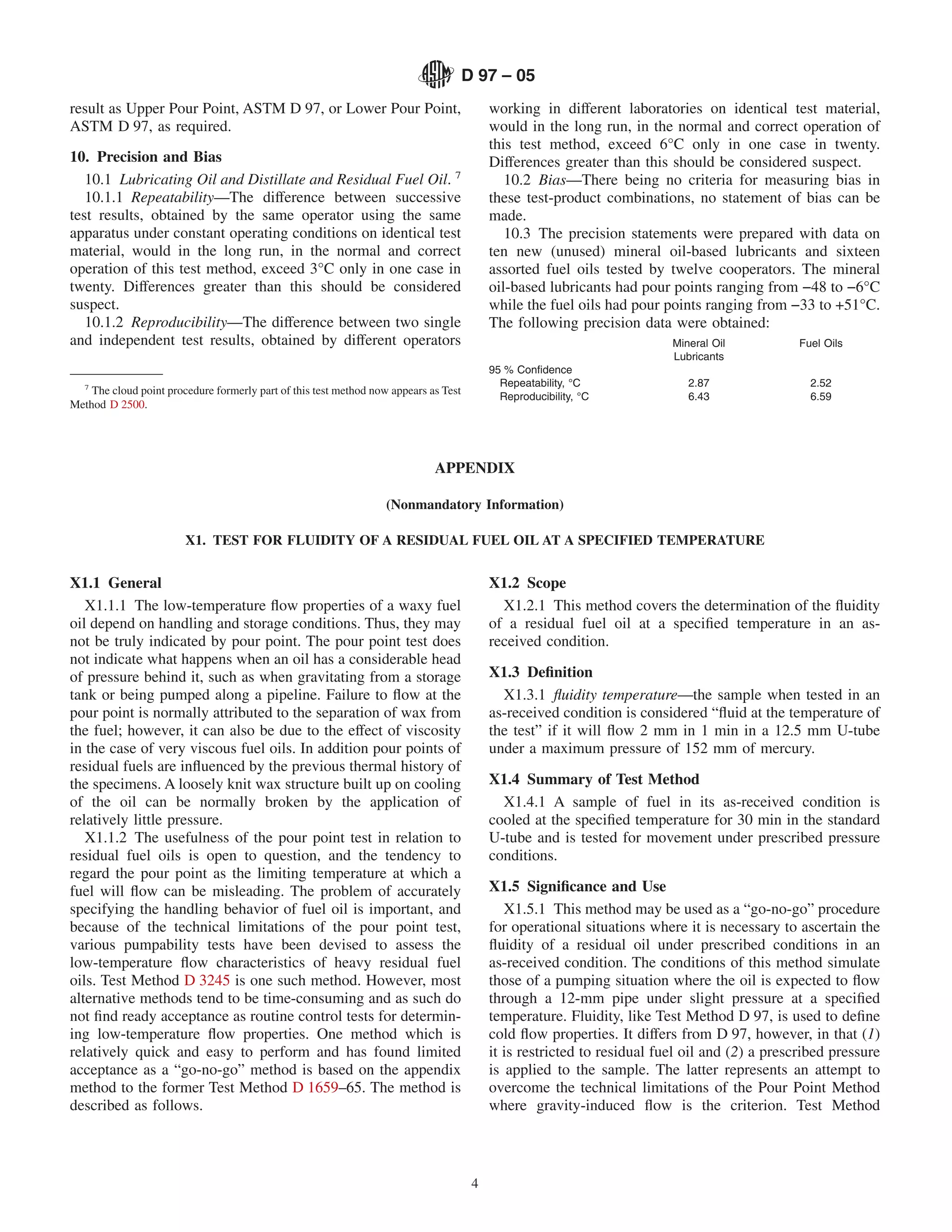 D 97 – 05
result as Upper Pour Point, ASTM D 97, or Lower Pour Point,                                working in different laboratories on identical test material,
ASTM D 97, as required.                                                                    would in the long run, in the normal and correct operation of
                                                                                           this test method, exceed 6°C only in one case in twenty.
10. Precision and Bias                                                                     Differences greater than this should be considered suspect.
   10.1 Lubricating Oil and Distillate and Residual Fuel Oil. 7                               10.2 Bias—There being no criteria for measuring bias in
   10.1.1 Repeatability—The difference between successive                                  these test-product combinations, no statement of bias can be
test results, obtained by the same operator using the same                                 made.
apparatus under constant operating conditions on identical test                               10.3 The precision statements were prepared with data on
material, would in the long run, in the normal and correct                                 ten new (unused) mineral oil-based lubricants and sixteen
operation of this test method, exceed 3°C only in one case in                              assorted fuel oils tested by twelve cooperators. The mineral
twenty. Differences greater than this should be considered                                 oil-based lubricants had pour points ranging from −48 to −6°C
suspect.                                                                                   while the fuel oils had pour points ranging from −33 to +51°C.
   10.1.2 Reproducibility—The difference between two single                                The following precision data were obtained:
and independent test results, obtained by different operators                                                             Mineral Oil           Fuel Oils
                                                                                                                          Lubricants
                                                                                           95 % Conﬁdence
   7                                                                                         Repeatability, °C               2.87                 2.52
    The cloud point procedure formerly part of this test method now appears as Test          Reproducibility, °C             6.43                 6.59
Method D 2500.




                                                                             APPENDIX

                                                                   (Nonmandatory Information)

                        X1. TEST FOR FLUIDITY OF A RESIDUAL FUEL OIL AT A SPECIFIED TEMPERATURE


X1.1 General                                                                               X1.2 Scope
   X1.1.1 The low-temperature ﬂow properties of a waxy fuel                                  X1.2.1 This method covers the determination of the ﬂuidity
oil depend on handling and storage conditions. Thus, they may                              of a residual fuel oil at a speciﬁed temperature in an as-
not be truly indicated by pour point. The pour point test does                             received condition.
not indicate what happens when an oil has a considerable head
of pressure behind it, such as when gravitating from a storage                             X1.3 Deﬁnition
tank or being pumped along a pipeline. Failure to ﬂow at the                                 X1.3.1 ﬂuidity temperature—the sample when tested in an
pour point is normally attributed to the separation of wax from                            as-received condition is considered “ﬂuid at the temperature of
the fuel; however, it can also be due to the effect of viscosity                           the test” if it will ﬂow 2 mm in 1 min in a 12.5 mm U-tube
in the case of very viscous fuel oils. In addition pour points of                          under a maximum pressure of 152 mm of mercury.
residual fuels are inﬂuenced by the previous thermal history of
the specimens. A loosely knit wax structure built up on cooling                            X1.4 Summary of Test Method
of the oil can be normally broken by the application of                                      X1.4.1 A sample of fuel in its as-received condition is
relatively little pressure.                                                                cooled at the speciﬁed temperature for 30 min in the standard
   X1.1.2 The usefulness of the pour point test in relation to                             U-tube and is tested for movement under prescribed pressure
residual fuel oils is open to question, and the tendency to                                conditions.
regard the pour point as the limiting temperature at which a
fuel will ﬂow can be misleading. The problem of accurately                                 X1.5 Signiﬁcance and Use
specifying the handling behavior of fuel oil is important, and                                X1.5.1 This method may be used as a “go-no-go” procedure
because of the technical limitations of the pour point test,                               for operational situations where it is necessary to ascertain the
various pumpability tests have been devised to assess the                                  ﬂuidity of a residual oil under prescribed conditions in an
low-temperature ﬂow characteristics of heavy residual fuel                                 as-received condition. The conditions of this method simulate
oils. Test Method D 3245 is one such method. However, most                                 those of a pumping situation where the oil is expected to ﬂow
alternative methods tend to be time-consuming and as such do                               through a 12-mm pipe under slight pressure at a speciﬁed
not ﬁnd ready acceptance as routine control tests for determin-                            temperature. Fluidity, like Test Method D 97, is used to deﬁne
ing low-temperature ﬂow properties. One method which is                                    cold ﬂow properties. It differs from D 97, however, in that (1)
relatively quick and easy to perform and has found limited                                 it is restricted to residual fuel oil and (2) a prescribed pressure
acceptance as a “go-no-go” method is based on the appendix                                 is applied to the sample. The latter represents an attempt to
method to the former Test Method D 1659–65. The method is                                  overcome the technical limitations of the Pour Point Method
described as follows.                                                                      where gravity-induced ﬂow is the criterion. Test Method




                                                                                       4
 